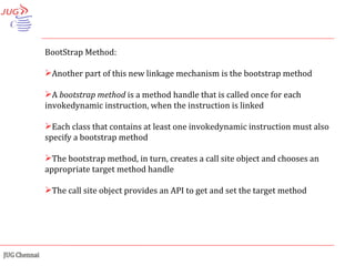 BootStrap Method: Another part of this new linkage mechanism is the bootstrap method A  bootstrap method  is a method handle that is called once for each invokedynamic instruction, when the instruction is linked Each class that contains at least one invokedynamic instruction must also specify a bootstrap method The bootstrap method, in turn, creates a call site object and chooses an appropriate target method handle The call site object provides an API to get and set the target method 