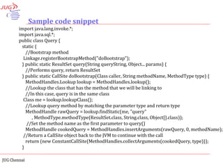 Sample code snippet import java.lang.invoke.*; import java.sql.*; public class Query { static {  //Bootstrap method Linkage.registerBootstrapMethod("doBootstrap"); } public static ResultSet query(String queryString, Object... params) { //Performs query, return ResultSet } public static CallSite doBootstrap(Class caller, String methodName, MethodType type) { MethodHandles.Lookup lookup = MethodHandles.lookup(); //Lookup the class that has the method that we will be linking to //In this case, query is in the same class Class me = lookup.lookupClass(); //Lookup query method by matching the parameter type and return type MethodHandle rawQuery = lookup.findStatic(me, "query" , MethodType.methodType(ResultSet.class, String.class, Object[].class)); //Set the method name as the first parameter to query() MethodHandle cookedQuery = MethodHandles.insertArguments(rawQuery, 0, methodName); //Return a CallSite object back to the JVM to continue with the call return (new ConstantCallSite(MethodHandles.collectArguments(cookedQuery, type))); } 