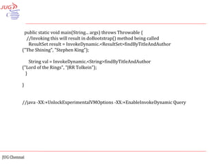 public static void main(String... args) throws Throwable { //Invoking this will result in doBootstrap() method being called ResultSet result = InvokeDynamic.<ResultSet>findByTitleAndAuthor ("The Shining", "Stephen King"); String val = InvokeDynamic.<String>findByTitleAndAuthor ("Lord of the Rings", "JRR Tolkein"); } } //java -XX:+UnlockExperimentalVMOptions -XX:+EnableInvokeDynamic Query 