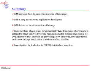 Summary JVM has been host to a growing number of languages JVM is very attractive to application developers  JVM delivers a lot of execution efficiency Implementers of compilers for dynamically typed languages have found it difficult to meet the JVM bytecode requirements for method invocation. JSR 292 addresses that problem by providing a new bytecode, invokedynamic, and a new linkage mechanism based on method handles Investigation for inclusion in JSR 292 is interface injection 