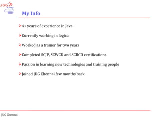 My Info 4+ years of experience in Java  Currently working in logica Worked as a trainer for two years Completed SCJP, SCWCD and SCBCD certifications Passion in learning new technologies and training people Joined JUG Chennai few months back 