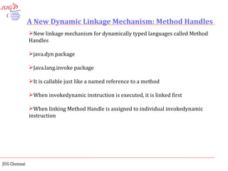A New Dynamic Linkage Mechanism: Method Handles New linkage mechanism for dynamically typed languages called Method Handles java.dyn package Java.lang.invoke package It is callable just like a named reference to a method When invokedynamic instruction is executed, it is linked first When linking Method Handle is assigned to individual invokedynamic instruction 