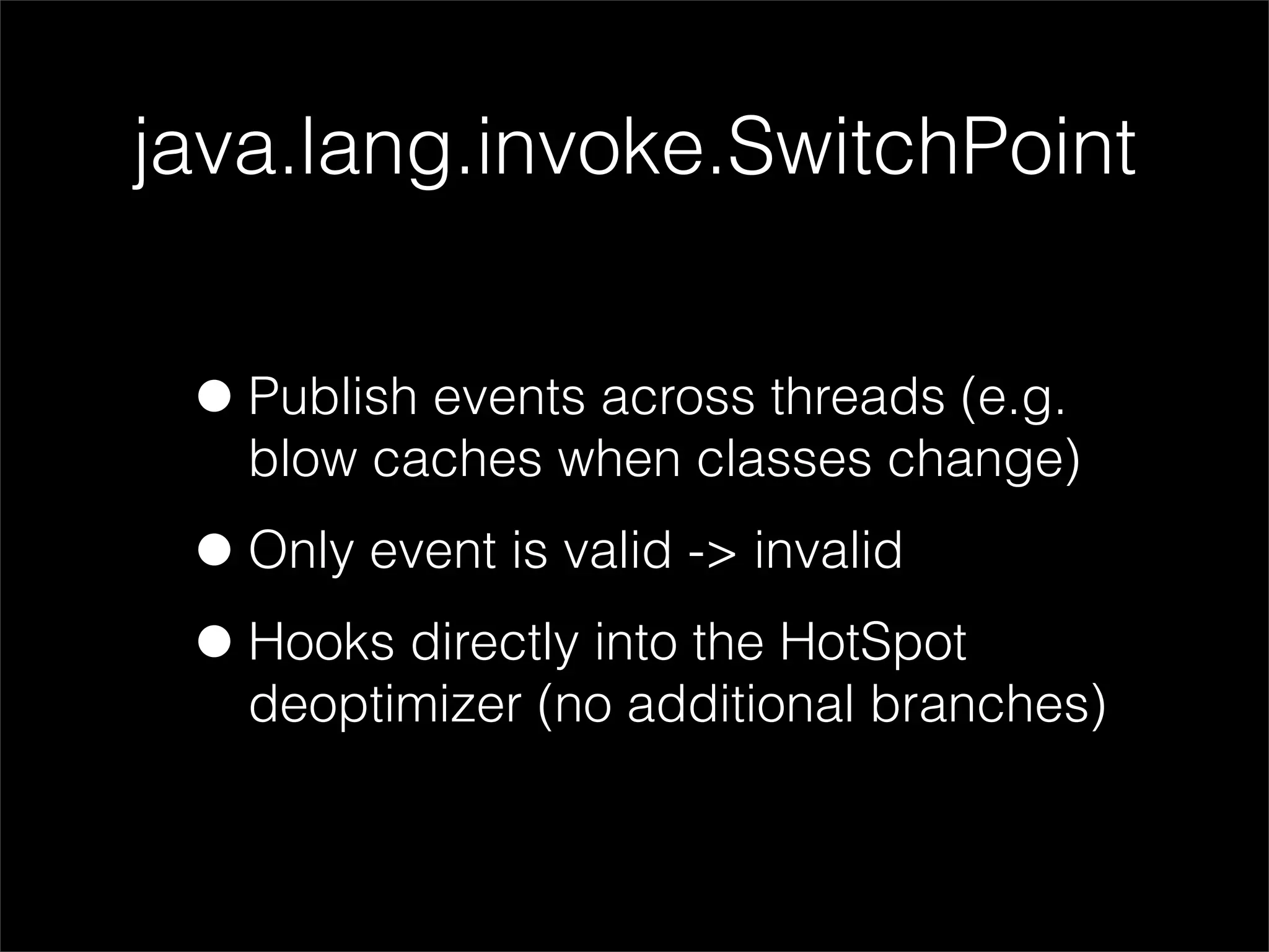 java.lang.invoke.SwitchPoint


 • Publish events across threads (e.g.
   blow caches when classes change)

 • Only event is valid -> invalid
 • Hooks directly into the HotSpot
   deoptimizer (no additional branches)
 