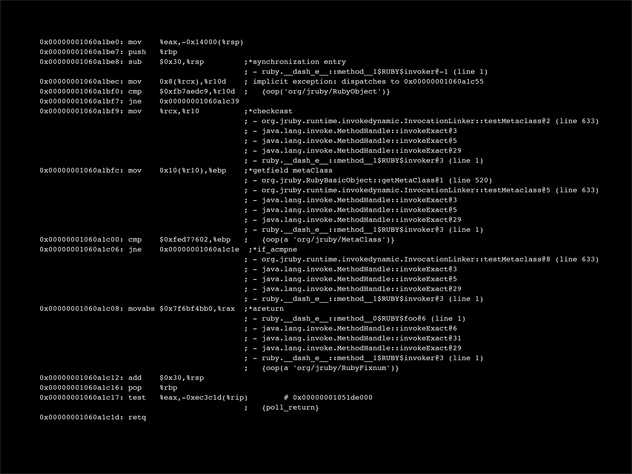 0x00000001060a1be0: mov    %eax,-0x14000(%rsp)
  0x00000001060a1be7: push   %rbp
  0x00000001060a1be8: sub    $0x30,%rsp          ;*synchronization entry
                                                ; - ruby.__dash_e__::method__1$RUBY$invoker@-1 (line 1)
  0x00000001060a1bec: mov    0x8(%rcx),%r10d     ; implicit exception: dispatches to 0x00000001060a1c55
  0x00000001060a1bf0: cmp    $0xfb7aedc9,%r10d ;     {oop('org/jruby/RubyObject')}
  0x00000001060a1bf7: jne    0x00000001060a1c39
  0x00000001060a1bf9: mov    %rcx,%r10           ;*checkcast
                                                ; - org.jruby.runtime.invokedynamic.InvocationLinker::testMetaclass@2 (line 633)
                                                ; - java.lang.invoke.MethodHandle::invokeExact@3
                                                ; - java.lang.invoke.MethodHandle::invokeExact@5
                                                ; - java.lang.invoke.MethodHandle::invokeExact@29
                                                ; - ruby.__dash_e__::method__1$RUBY$invoker@3 (line 1)
  0x00000001060a1bfc: mov    0x10(%r10),%ebp     ;*getfield metaClass
                                                ; - org.jruby.RubyBasicObject::getMetaClass@1 (line 520)
                                                ; - org.jruby.runtime.invokedynamic.InvocationLinker::testMetaclass@5 (line 633)
                                                ; - java.lang.invoke.MethodHandle::invokeExact@3
                                                ; - java.lang.invoke.MethodHandle::invokeExact@5
                                                ; - java.lang.invoke.MethodHandle::invokeExact@29
                                                ; - ruby.__dash_e__::method__1$RUBY$invoker@3 (line 1)
  0x00000001060a1c00: cmp    $0xfed77602,%ebp    ;   {oop(a 'org/jruby/MetaClass')}
  0x00000001060a1c06: jne    0x00000001060a1c1e ;*if_acmpne
                                                ; - org.jruby.runtime.invokedynamic.InvocationLinker::testMetaclass@8 (line 633)
                                                ; - java.lang.invoke.MethodHandle::invokeExact@3
                                                ; - java.lang.invoke.MethodHandle::invokeExact@5
                                                ; - java.lang.invoke.MethodHandle::invokeExact@29
                                                ; - ruby.__dash_e__::method__1$RUBY$invoker@3 (line 1)
  0x00000001060a1c08: movabs $0x7f6bf4bb0,%rax ;*areturn
                                                ; - ruby.__dash_e__::method__0$RUBY$foo@6 (line 1)
                                                ; - java.lang.invoke.MethodHandle::invokeExact@6
                                                ; - java.lang.invoke.MethodHandle::invokeExact@31
                                                ; - java.lang.invoke.MethodHandle::invokeExact@29
                                                ; - ruby.__dash_e__::method__1$RUBY$invoker@3 (line 1)
                                                ;    {oop(a 'org/jruby/RubyFixnum')}
  0x00000001060a1c12: add    $0x30,%rsp
  0x00000001060a1c16: pop    %rbp
  0x00000001060a1c17: test   %eax,-0xec3c1d(%rip)         # 0x00000001051de000
                                                ;    {poll_return}
  0x00000001060a1c1d: retq
 