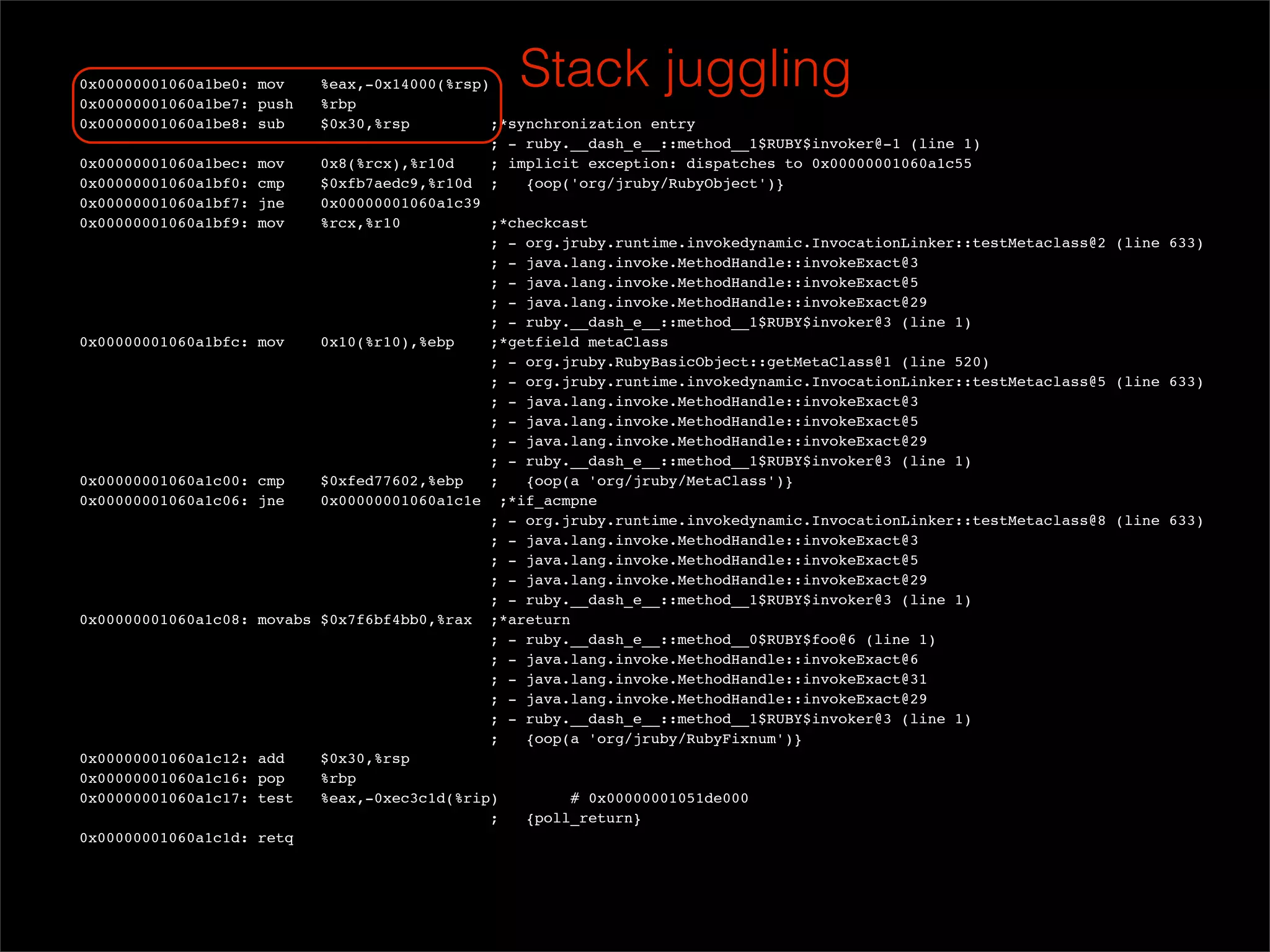 0x00000001060a1be0: mov
  0x00000001060a1be7: push
                             %eax,-0x14000(%rsp)
                             %rbp
                                                   Stack juggling
  0x00000001060a1be8: sub    $0x30,%rsp          ;*synchronization entry
                                                ; - ruby.__dash_e__::method__1$RUBY$invoker@-1 (line 1)
  0x00000001060a1bec: mov    0x8(%rcx),%r10d     ; implicit exception: dispatches to 0x00000001060a1c55
  0x00000001060a1bf0: cmp    $0xfb7aedc9,%r10d ;     {oop('org/jruby/RubyObject')}
  0x00000001060a1bf7: jne    0x00000001060a1c39
  0x00000001060a1bf9: mov    %rcx,%r10           ;*checkcast
                                                ; - org.jruby.runtime.invokedynamic.InvocationLinker::testMetaclass@2 (line 633)
                                                ; - java.lang.invoke.MethodHandle::invokeExact@3
                                                ; - java.lang.invoke.MethodHandle::invokeExact@5
                                                ; - java.lang.invoke.MethodHandle::invokeExact@29
                                                ; - ruby.__dash_e__::method__1$RUBY$invoker@3 (line 1)
  0x00000001060a1bfc: mov    0x10(%r10),%ebp     ;*getfield metaClass
                                                ; - org.jruby.RubyBasicObject::getMetaClass@1 (line 520)
                                                ; - org.jruby.runtime.invokedynamic.InvocationLinker::testMetaclass@5 (line 633)
                                                ; - java.lang.invoke.MethodHandle::invokeExact@3
                                                ; - java.lang.invoke.MethodHandle::invokeExact@5
                                                ; - java.lang.invoke.MethodHandle::invokeExact@29
                                                ; - ruby.__dash_e__::method__1$RUBY$invoker@3 (line 1)
  0x00000001060a1c00: cmp    $0xfed77602,%ebp    ;   {oop(a 'org/jruby/MetaClass')}
  0x00000001060a1c06: jne    0x00000001060a1c1e ;*if_acmpne
                                                ; - org.jruby.runtime.invokedynamic.InvocationLinker::testMetaclass@8 (line 633)
                                                ; - java.lang.invoke.MethodHandle::invokeExact@3
                                                ; - java.lang.invoke.MethodHandle::invokeExact@5
                                                ; - java.lang.invoke.MethodHandle::invokeExact@29
                                                ; - ruby.__dash_e__::method__1$RUBY$invoker@3 (line 1)
  0x00000001060a1c08: movabs $0x7f6bf4bb0,%rax ;*areturn
                                                ; - ruby.__dash_e__::method__0$RUBY$foo@6 (line 1)
                                                ; - java.lang.invoke.MethodHandle::invokeExact@6
                                                ; - java.lang.invoke.MethodHandle::invokeExact@31
                                                ; - java.lang.invoke.MethodHandle::invokeExact@29
                                                ; - ruby.__dash_e__::method__1$RUBY$invoker@3 (line 1)
                                                ;    {oop(a 'org/jruby/RubyFixnum')}
  0x00000001060a1c12: add    $0x30,%rsp
  0x00000001060a1c16: pop    %rbp
  0x00000001060a1c17: test   %eax,-0xec3c1d(%rip)         # 0x00000001051de000
                                                ;    {poll_return}
  0x00000001060a1c1d: retq
 
