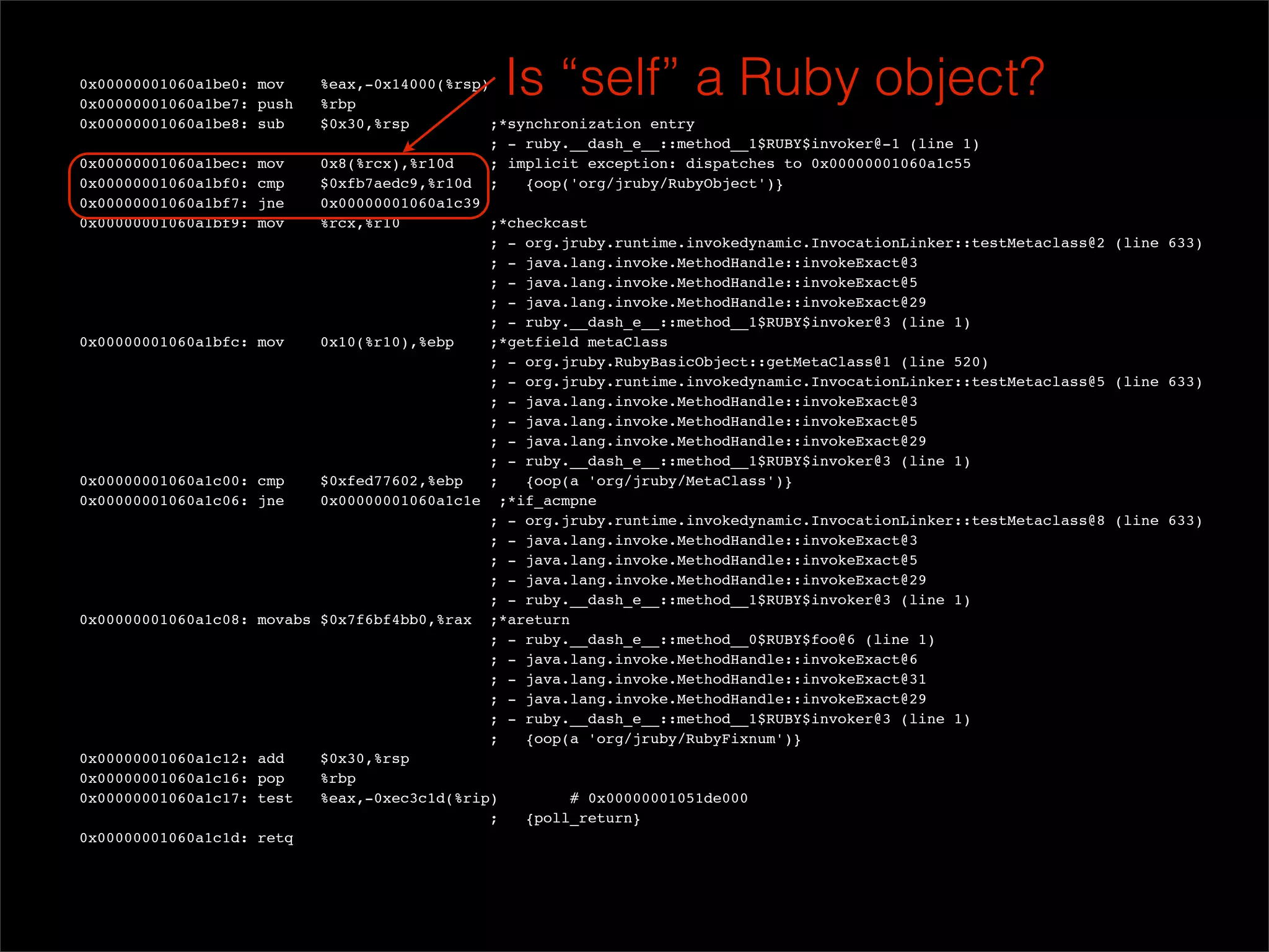 0x00000001060a1be0: mov
  0x00000001060a1be7: push
                             %eax,-0x14000(%rsp)
                             %rbp
                                                 Is “self” a Ruby object?
  0x00000001060a1be8: sub    $0x30,%rsp          ;*synchronization entry
                                                ; - ruby.__dash_e__::method__1$RUBY$invoker@-1 (line 1)
  0x00000001060a1bec: mov    0x8(%rcx),%r10d     ; implicit exception: dispatches to 0x00000001060a1c55
  0x00000001060a1bf0: cmp    $0xfb7aedc9,%r10d ;     {oop('org/jruby/RubyObject')}
  0x00000001060a1bf7: jne    0x00000001060a1c39
  0x00000001060a1bf9: mov    %rcx,%r10           ;*checkcast
                                                ; - org.jruby.runtime.invokedynamic.InvocationLinker::testMetaclass@2 (line 633)
                                                ; - java.lang.invoke.MethodHandle::invokeExact@3
                                                ; - java.lang.invoke.MethodHandle::invokeExact@5
                                                ; - java.lang.invoke.MethodHandle::invokeExact@29
                                                ; - ruby.__dash_e__::method__1$RUBY$invoker@3 (line 1)
  0x00000001060a1bfc: mov    0x10(%r10),%ebp     ;*getfield metaClass
                                                ; - org.jruby.RubyBasicObject::getMetaClass@1 (line 520)
                                                ; - org.jruby.runtime.invokedynamic.InvocationLinker::testMetaclass@5 (line 633)
                                                ; - java.lang.invoke.MethodHandle::invokeExact@3
                                                ; - java.lang.invoke.MethodHandle::invokeExact@5
                                                ; - java.lang.invoke.MethodHandle::invokeExact@29
                                                ; - ruby.__dash_e__::method__1$RUBY$invoker@3 (line 1)
  0x00000001060a1c00: cmp    $0xfed77602,%ebp    ;   {oop(a 'org/jruby/MetaClass')}
  0x00000001060a1c06: jne    0x00000001060a1c1e ;*if_acmpne
                                                ; - org.jruby.runtime.invokedynamic.InvocationLinker::testMetaclass@8 (line 633)
                                                ; - java.lang.invoke.MethodHandle::invokeExact@3
                                                ; - java.lang.invoke.MethodHandle::invokeExact@5
                                                ; - java.lang.invoke.MethodHandle::invokeExact@29
                                                ; - ruby.__dash_e__::method__1$RUBY$invoker@3 (line 1)
  0x00000001060a1c08: movabs $0x7f6bf4bb0,%rax ;*areturn
                                                ; - ruby.__dash_e__::method__0$RUBY$foo@6 (line 1)
                                                ; - java.lang.invoke.MethodHandle::invokeExact@6
                                                ; - java.lang.invoke.MethodHandle::invokeExact@31
                                                ; - java.lang.invoke.MethodHandle::invokeExact@29
                                                ; - ruby.__dash_e__::method__1$RUBY$invoker@3 (line 1)
                                                ;    {oop(a 'org/jruby/RubyFixnum')}
  0x00000001060a1c12: add    $0x30,%rsp
  0x00000001060a1c16: pop    %rbp
  0x00000001060a1c17: test   %eax,-0xec3c1d(%rip)         # 0x00000001051de000
                                                ;    {poll_return}
  0x00000001060a1c1d: retq
 
