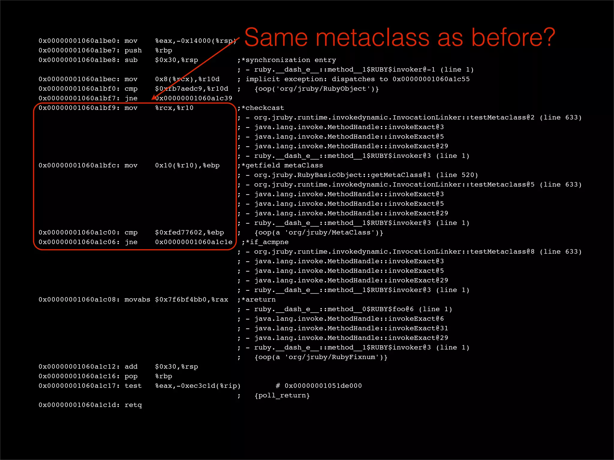 0x00000001060a1be0: mov
  0x00000001060a1be7: push
                             %eax,-0x14000(%rsp)
                             %rbp
                                                 Same metaclass as before?
  0x00000001060a1be8: sub    $0x30,%rsp          ;*synchronization entry
                                                ; - ruby.__dash_e__::method__1$RUBY$invoker@-1 (line 1)
  0x00000001060a1bec: mov    0x8(%rcx),%r10d     ; implicit exception: dispatches to 0x00000001060a1c55
  0x00000001060a1bf0: cmp    $0xfb7aedc9,%r10d ;     {oop('org/jruby/RubyObject')}
  0x00000001060a1bf7: jne    0x00000001060a1c39
  0x00000001060a1bf9: mov    %rcx,%r10           ;*checkcast
                                                ; - org.jruby.runtime.invokedynamic.InvocationLinker::testMetaclass@2 (line 633)
                                                ; - java.lang.invoke.MethodHandle::invokeExact@3
                                                ; - java.lang.invoke.MethodHandle::invokeExact@5
                                                ; - java.lang.invoke.MethodHandle::invokeExact@29
                                                ; - ruby.__dash_e__::method__1$RUBY$invoker@3 (line 1)
  0x00000001060a1bfc: mov    0x10(%r10),%ebp     ;*getfield metaClass
                                                ; - org.jruby.RubyBasicObject::getMetaClass@1 (line 520)
                                                ; - org.jruby.runtime.invokedynamic.InvocationLinker::testMetaclass@5 (line 633)
                                                ; - java.lang.invoke.MethodHandle::invokeExact@3
                                                ; - java.lang.invoke.MethodHandle::invokeExact@5
                                                ; - java.lang.invoke.MethodHandle::invokeExact@29
                                                ; - ruby.__dash_e__::method__1$RUBY$invoker@3 (line 1)
  0x00000001060a1c00: cmp    $0xfed77602,%ebp    ;   {oop(a 'org/jruby/MetaClass')}
  0x00000001060a1c06: jne    0x00000001060a1c1e ;*if_acmpne
                                                ; - org.jruby.runtime.invokedynamic.InvocationLinker::testMetaclass@8 (line 633)
                                                ; - java.lang.invoke.MethodHandle::invokeExact@3
                                                ; - java.lang.invoke.MethodHandle::invokeExact@5
                                                ; - java.lang.invoke.MethodHandle::invokeExact@29
                                                ; - ruby.__dash_e__::method__1$RUBY$invoker@3 (line 1)
  0x00000001060a1c08: movabs $0x7f6bf4bb0,%rax ;*areturn
                                                ; - ruby.__dash_e__::method__0$RUBY$foo@6 (line 1)
                                                ; - java.lang.invoke.MethodHandle::invokeExact@6
                                                ; - java.lang.invoke.MethodHandle::invokeExact@31
                                                ; - java.lang.invoke.MethodHandle::invokeExact@29
                                                ; - ruby.__dash_e__::method__1$RUBY$invoker@3 (line 1)
                                                ;    {oop(a 'org/jruby/RubyFixnum')}
  0x00000001060a1c12: add    $0x30,%rsp
  0x00000001060a1c16: pop    %rbp
  0x00000001060a1c17: test   %eax,-0xec3c1d(%rip)         # 0x00000001051de000
                                                ;    {poll_return}
  0x00000001060a1c1d: retq
 