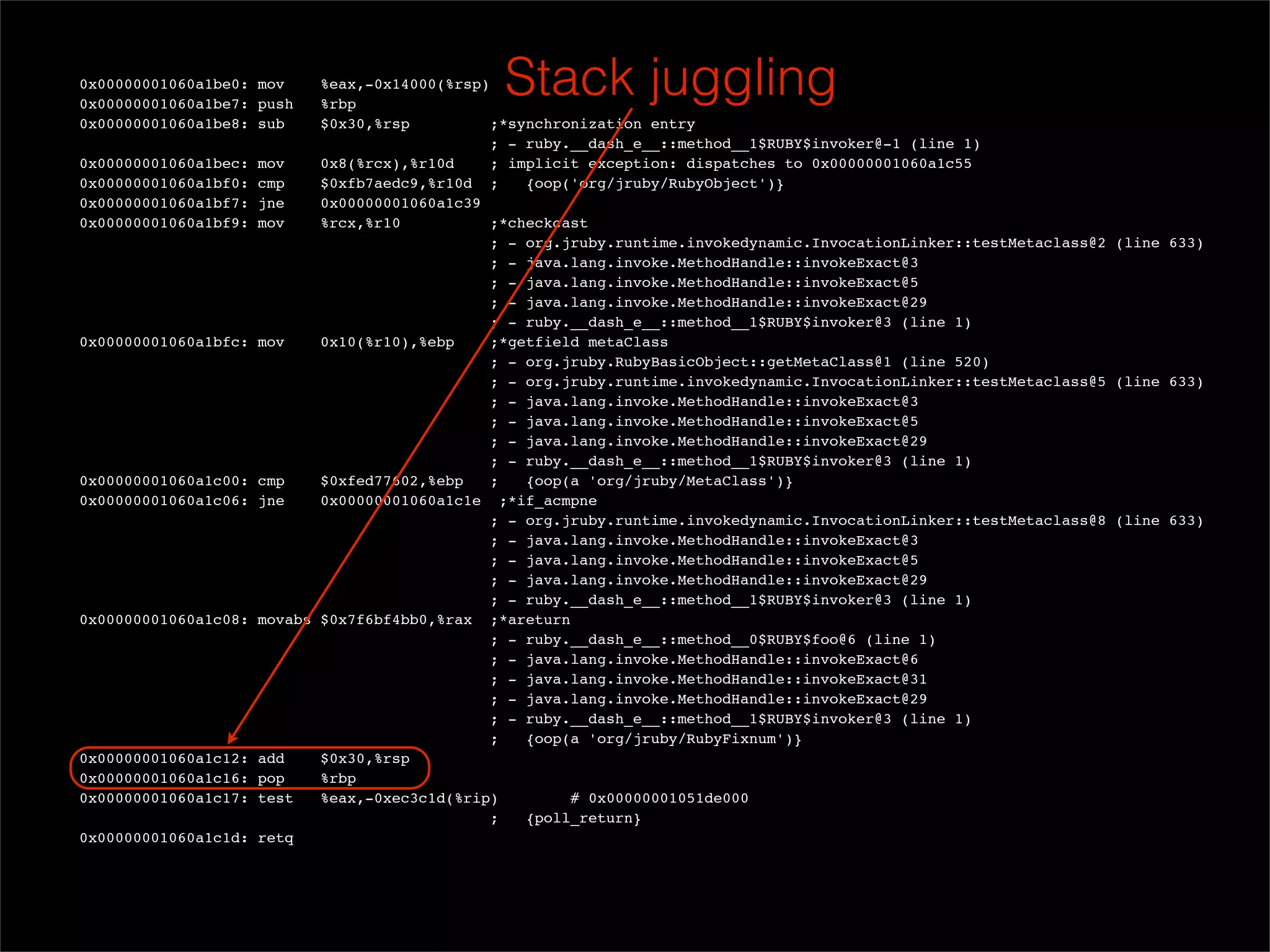 0x00000001060a1be0: mov
  0x00000001060a1be7: push
                             %eax,-0x14000(%rsp)
                             %rbp
                                                 Stack juggling
  0x00000001060a1be8: sub    $0x30,%rsp          ;*synchronization entry
                                                ; - ruby.__dash_e__::method__1$RUBY$invoker@-1 (line 1)
  0x00000001060a1bec: mov    0x8(%rcx),%r10d     ; implicit exception: dispatches to 0x00000001060a1c55
  0x00000001060a1bf0: cmp    $0xfb7aedc9,%r10d ;     {oop('org/jruby/RubyObject')}
  0x00000001060a1bf7: jne    0x00000001060a1c39
  0x00000001060a1bf9: mov    %rcx,%r10           ;*checkcast
                                                ; - org.jruby.runtime.invokedynamic.InvocationLinker::testMetaclass@2 (line 633)
                                                ; - java.lang.invoke.MethodHandle::invokeExact@3
                                                ; - java.lang.invoke.MethodHandle::invokeExact@5
                                                ; - java.lang.invoke.MethodHandle::invokeExact@29
                                                ; - ruby.__dash_e__::method__1$RUBY$invoker@3 (line 1)
  0x00000001060a1bfc: mov    0x10(%r10),%ebp     ;*getfield metaClass
                                                ; - org.jruby.RubyBasicObject::getMetaClass@1 (line 520)
                                                ; - org.jruby.runtime.invokedynamic.InvocationLinker::testMetaclass@5 (line 633)
                                                ; - java.lang.invoke.MethodHandle::invokeExact@3
                                                ; - java.lang.invoke.MethodHandle::invokeExact@5
                                                ; - java.lang.invoke.MethodHandle::invokeExact@29
                                                ; - ruby.__dash_e__::method__1$RUBY$invoker@3 (line 1)
  0x00000001060a1c00: cmp    $0xfed77602,%ebp    ;   {oop(a 'org/jruby/MetaClass')}
  0x00000001060a1c06: jne    0x00000001060a1c1e ;*if_acmpne
                                                ; - org.jruby.runtime.invokedynamic.InvocationLinker::testMetaclass@8 (line 633)
                                                ; - java.lang.invoke.MethodHandle::invokeExact@3
                                                ; - java.lang.invoke.MethodHandle::invokeExact@5
                                                ; - java.lang.invoke.MethodHandle::invokeExact@29
                                                ; - ruby.__dash_e__::method__1$RUBY$invoker@3 (line 1)
  0x00000001060a1c08: movabs $0x7f6bf4bb0,%rax ;*areturn
                                                ; - ruby.__dash_e__::method__0$RUBY$foo@6 (line 1)
                                                ; - java.lang.invoke.MethodHandle::invokeExact@6
                                                ; - java.lang.invoke.MethodHandle::invokeExact@31
                                                ; - java.lang.invoke.MethodHandle::invokeExact@29
                                                ; - ruby.__dash_e__::method__1$RUBY$invoker@3 (line 1)
                                                ;    {oop(a 'org/jruby/RubyFixnum')}
  0x00000001060a1c12: add    $0x30,%rsp
  0x00000001060a1c16: pop    %rbp
  0x00000001060a1c17: test   %eax,-0xec3c1d(%rip)         # 0x00000001051de000
                                                ;    {poll_return}
  0x00000001060a1c1d: retq
 