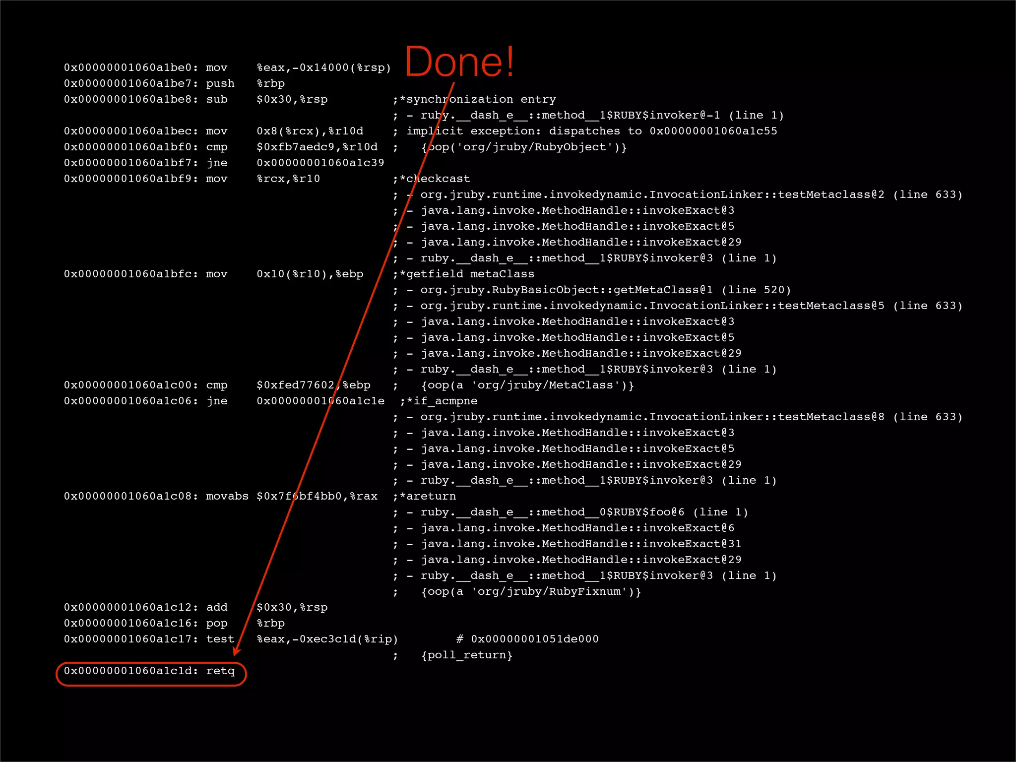 0x00000001060a1be0: mov
  0x00000001060a1be7: push
                             %eax,-0x14000(%rsp)
                             %rbp
                                                 Done!
  0x00000001060a1be8: sub    $0x30,%rsp          ;*synchronization entry
                                                ; - ruby.__dash_e__::method__1$RUBY$invoker@-1 (line 1)
  0x00000001060a1bec: mov    0x8(%rcx),%r10d     ; implicit exception: dispatches to 0x00000001060a1c55
  0x00000001060a1bf0: cmp    $0xfb7aedc9,%r10d ;     {oop('org/jruby/RubyObject')}
  0x00000001060a1bf7: jne    0x00000001060a1c39
  0x00000001060a1bf9: mov    %rcx,%r10           ;*checkcast
                                                ; - org.jruby.runtime.invokedynamic.InvocationLinker::testMetaclass@2 (line 633)
                                                ; - java.lang.invoke.MethodHandle::invokeExact@3
                                                ; - java.lang.invoke.MethodHandle::invokeExact@5
                                                ; - java.lang.invoke.MethodHandle::invokeExact@29
                                                ; - ruby.__dash_e__::method__1$RUBY$invoker@3 (line 1)
  0x00000001060a1bfc: mov    0x10(%r10),%ebp     ;*getfield metaClass
                                                ; - org.jruby.RubyBasicObject::getMetaClass@1 (line 520)
                                                ; - org.jruby.runtime.invokedynamic.InvocationLinker::testMetaclass@5 (line 633)
                                                ; - java.lang.invoke.MethodHandle::invokeExact@3
                                                ; - java.lang.invoke.MethodHandle::invokeExact@5
                                                ; - java.lang.invoke.MethodHandle::invokeExact@29
                                                ; - ruby.__dash_e__::method__1$RUBY$invoker@3 (line 1)
  0x00000001060a1c00: cmp    $0xfed77602,%ebp    ;   {oop(a 'org/jruby/MetaClass')}
  0x00000001060a1c06: jne    0x00000001060a1c1e ;*if_acmpne
                                                ; - org.jruby.runtime.invokedynamic.InvocationLinker::testMetaclass@8 (line 633)
                                                ; - java.lang.invoke.MethodHandle::invokeExact@3
                                                ; - java.lang.invoke.MethodHandle::invokeExact@5
                                                ; - java.lang.invoke.MethodHandle::invokeExact@29
                                                ; - ruby.__dash_e__::method__1$RUBY$invoker@3 (line 1)
  0x00000001060a1c08: movabs $0x7f6bf4bb0,%rax ;*areturn
                                                ; - ruby.__dash_e__::method__0$RUBY$foo@6 (line 1)
                                                ; - java.lang.invoke.MethodHandle::invokeExact@6
                                                ; - java.lang.invoke.MethodHandle::invokeExact@31
                                                ; - java.lang.invoke.MethodHandle::invokeExact@29
                                                ; - ruby.__dash_e__::method__1$RUBY$invoker@3 (line 1)
                                                ;    {oop(a 'org/jruby/RubyFixnum')}
  0x00000001060a1c12: add    $0x30,%rsp
  0x00000001060a1c16: pop    %rbp
  0x00000001060a1c17: test   %eax,-0xec3c1d(%rip)         # 0x00000001051de000
                                                ;    {poll_return}
  0x00000001060a1c1d: retq
 