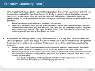 Executive Summary (cont.)

     •    73% of consumers have a positive opinion towards products that carry an organic claim and 68% see
          these products as healthier than those that do not. Similar to natural products, this is often because
          consumers equate these claims with an absence of artificial ingredients (chemicals, pesticides,
          preservatives), but some consumers also feel that organic certification requires adherence to stricter
          standards.
           •   Quite a few consumers note that organic products are too expensive.
           •   Nearly half of consumers do not associate organic claims with a specific brand. However, others do associate
               these claims with store brands (such as Whole Foods’ 365, Trader Joe’s and Safeway’s O Organics), brands with
               a strong tie to organic (Newman’s Own, Kashi, Stonyfield, Horizon, Amy’s, Cascadian Farms, Earthbound Farm)
               and some national brands (such as Dole, Quaker and Mott’s).



     •    Consumers are relatively split on buying products because of how they affect the environment, with
          36% saying they do so and 30% saying they do not. Those who do so often are because taking care of
          the environment is a strong personal issue. Those who do not most often see these products as too
          expensive.
           •   Although the term “green” does often communicate that a product is not bad for the environment, consumers also
               say organic, natural and local labeling does this. Additionally, a few consider the packaging used.
           •   Approximately two-thirds do not associate green claims with a particular brand, but some associate the claim with
               products that fall in the organic category often for consumers, such as Kashi, Stonyfield, Amy’s, Whole Foods 365
               and Cascadian Farm.
                •     Even though we specifically asked consumers to name food and beverage brands, a few went to products
                      outside the category, such as cleaning and paper products.




10                                                                                           © Invoke Solutions - Confidential
 