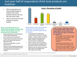 Just over half of consumers think local products are
             healthier
                                                                  59%
                                                                                                Local – Perception of health
         •      59% of consumers see local
                foods/beverages as
                healthier than other                                                           38%
                                                                                                              36%
                products that do not carry
                this claim (top 2 box).                                         20%
         •      36% see local and non-local
                products as equally                                                                                             5%                                   6%
                healthy.                                                                                                                         0%

                                                               Top 2 Box    Much healthier   Somewhat     About the same Somewhat less       Much less       Bottom 2 Box
                                                                                              healthier                     healthy           healthy


Many consumers think local                                 Several think since local products                               A few, however, think local claims
products are healthier because they                        travel less of a distance, they                                  do not signal health. Often, these
expect nothing added, such as                              retain their nutrients better and/or                             consumers see local claims as not
preservatives or pesticides.                               are fresher.                                                     carrying any type of standards or
•        Other companies use harmful things                •     The food grown locally gets to                             regulations.
         to help their produce grow.                             market faster and would be fresher.
                                                                                                                            •        Just because it's local doesn't mean
•        Grown without all the pesticides.                 •     Fresher - tends to retain its nutrition                             it's any better - they could be using
•        They will get to the stores more fresh                  better than those that need to be                                   the same things the bigger
         and do not need preservatives to                        frozen, chilled, or shipped over                                    companies are, only in smaller
         keep them fresh.                                        several days to its destination.                                    amounts.
•        There aren't pesticides on these                  •     When it doesn't have to be picked                          •        Locally grown doesn't give me the
         products at all.                                        prior to ripening and shipped across                                info on what the local farmers use.
                                                                 the globe it retains more nutrients.
•        They are more naturally made and do                                                                                •        They have the same healthiness as
         not have any kind of growth hormone               •     Because they are fresher since they                                 a product not grown locally. Locally
         or injections that can be bad to                        didn't have to get shipped from                                     just is better for the environment to
         humans.                                                 other states or countries.                                          me.

         Q: Compared to items that that do not carry these claims, how healthy would you say these types of foods/beverages are?
         Q:Please tell me why you gave the answer that you did . . .
    25                                                                                                                           © Invoke Solutions - Confidential
 