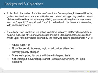 Background & Objectives

    • In this first of a series of studies on Conscious Consumption, Invoke gathered
      feedback on consumer attitudes and behaviors regarding product benefit claims
      and how they are ultimately driving purchase, diving deeper into terms such as
      “organic,” “natural” and “local” to understand how these are resonating with
      consumers today.

    • This study used Invoke’s Live online, real-time research platform to speak to a
      sample made up of 108 individuals and Invoke’s Open asynchronous platform
      made up of 103 individuals defined by the following criteria (total sample = 211):

        •   Adults, Ages 18+
        •   Mix of household incomes, regions, education, ethnicities
        •   Primary grocery shopper
        •   Open to shopping for foods with benefits beyond taste
        •   Not employed in Marketing, Market Research, Advertising, or Public
            Relations


3                                                                © Invoke Solutions - Confidential
 