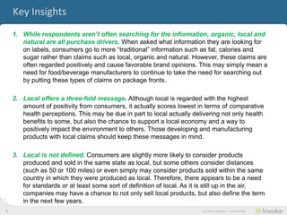 Key Insights
    1. While consumers aren’t often searching for the information, organic, local and
       natural are all purchase drivers. When asked what information they are looking for
       on labels, consumers go to more “traditional” information such as fat, calories and
       sugar rather than claims such as local, organic and natural. However, these claims are
       often regarded positively and cause favorable brand opinions. This may simply mean a
       need for food/beverage manufacturers to continue to take the need for searching out
       by putting these types of claims on package fronts.

    2. Local offers a three-fold message. Although local is regarded with the highest
       amount of positivity from consumers, it actually scores lowest in terms of comparative
       health perceptions. This may be due in part to local actually delivering not only health
       benefits to some, but also the chance to support a local economy and a way to
       positively impact the environment to others. Those developing and manufacturing
       products with local claims should keep these messages in mind.

    3. Local is not defined. Consumers are slightly more likely to consider products
       produced and sold in the same state as local, but some others consider distances
       (such as 50 or 100 miles) or even simply may consider products sold within the same
       country in which they were produced as local. Therefore, there appears to be a need
       for standards or at least some sort of definition of local. As it is still up in the air,
       companies may have a chance to not only sell local products, but also define the term
       in the next few years.
5                                                                        © Invoke Solutions - Confidential
 