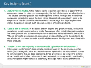 Key Insights (cont.)
    4. Natural raises doubts. While natural claims to garner a good deal of positivity from
       consumers, some do raise concerns regarding the lack of standards to define the term.
       This causes some to question how meaningful the term is. Perhaps this means that
       companies considering use of the term (since it is received so positively) need to be
       cognizant of this doubt and include information on-package that helps explain what
       makes the product natural, such as an absence of artificial ingredients.

    5. Cost is still a concern. In the cases of both organic and green products, consumers
       sometimes remain concerned over costs. Consumers often note that organic products
       are too expensive and some even question whether the delivered benefits are worth it.
       When it comes to green products, consumers are specifically saying these claims do
       not affect their purchase behavior specifically because of the high cost associated with
       these products.

    6. “Green” is not the only way to communicate “good for the environment.”
       Interestingly, while “green” does signal a positive impact on the environment, other
       terms (such as organic, local and natural) remain top-of-mind for many when it comes
       to communicating this, as does packaging. Since green is not as compelling a stand-
       alone benefit as the other claims mentioned, manufacturers may want to start thinking
       about how green might work as a secondary message, rather than a primary one.


6                                                                       © Invoke Solutions - Confidential
 