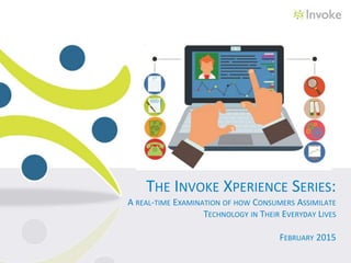 THE INVOKE XPERIENCE SERIES:
A REAL-TIME EXAMINATION OF HOW CONSUMERS ASSIMILATE
TECHNOLOGY IN THEIR EVERYDAY LIVES
FEBRUARY 2015
 