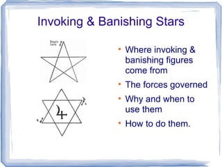 Invoking & Banishing Stars

              
                  Where invoking &
                  banishing figures
                  come from
              
                  The forces governed
              
                  Why and when to
                  use them
              
                  How to do them.
 