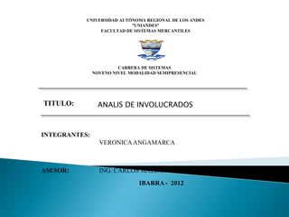 UNIVERSIDAD AUTÓNOMA REGIONAL DE LOS ANDES
                           “UNIANDES”
                FACULTAD DE SISTEMAS MERCANTILES




                        CARRERA DE SISTEMAS
               NOVENO NIVEL MODALIDAD SEMIPRESENCIAL




TITULO:         ANALIS DE INVOLUCRADOS



INTEGRANTES:
                 VERONICA ANGAMARCA



ASESOR:          ING. CARLOS MALDONADO
                               IBARRA - 2012
 