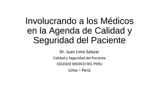 Involucrando a los Médicos 
en la Agenda de Calidad y 
Seguridad del Paciente 
Dr. Juan Limo Salazar 
Calidad y Seguridad del Paciente 
COLEGIO MEDICO DEL PERU 
Lima – Perú 
 