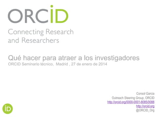 Consol Garcia
Outreach Steering Group, ORCID
http://orcid.org/0000-0001-8085/0088
http://orcid.org
@ORCID_Org
Qué hacer para atraer a los investigadores
ORCID Seminario técnico, Madrid , 27 de enero de 2014
 