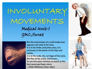 INVOLUNTARY
MOVEMENTS
Medical Unit-1
GMC,Surat
But the expression of a well-made man
appears not only in his face,
It is in his limbs and joints also, it is
curiously in the joints of his hips and
wrists.
It is in his walk, the carriage of his neck,
the flex of his waist, and knees...
To see him pass conveys as much as the
best poem,perhaps more.
—Walt Whitman (1819–1892)
 