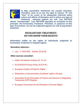 In Italy, psychiatric treatments are usually voluntary.
Therefore, each of us has the right to choose "if" and
"how" to be cured, to be adequately informed about
nature and effects of therapies and to refuse any type of
treatment imposed against our will. Law 833/1978
(which "incorporated" Law 180/1978) regulates an exception to this
principle: the Involuntary Treatment. Therefore, in presence of this
type of provision, we can be subjected against our will to psychiatric
treatment.
INVOLUNTARY TREATMENT:
DO YOU KNOW YOUR RIGHTS?
Information leaflet on the rights of individuals subjected to
Involuntary Treatment in hospital regime .
Normative reference :
• Law n° 833/1978 , Articles 33-34-35
Other sources consulted :
• Italian Constitution Articles 32- 13- 24
• EU 679/2016 Privacy Policy (G.D.P.R.)
• European Charter of Patients’ Rights
• Declaration on the promotion of patients’ rights in Europe
• Committee for the Prevention of Torture and Inhuman or Degrading
Treatments (CPT) Reports
• European Convention for the Protection of Human Rights
 