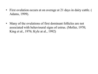 • First ovulation occurs at on average at 21 days in dairy cattle. (
Adams, 1999).
• Many of the ovulations of first dominant follicles are not
associated with behavioural signs of estrus. (Moller, 1970;
King et al., 1976; Kyle at al., 1992)
 