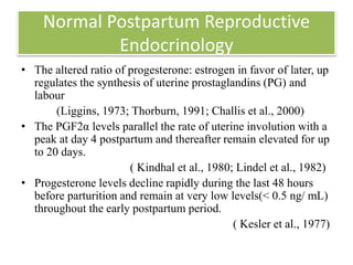 Normal Postpartum Reproductive
Endocrinology
• The altered ratio of progesterone: estrogen in favor of later, up
regulates the synthesis of uterine prostaglandins (PG) and
labour
(Liggins, 1973; Thorburn, 1991; Challis et al., 2000)
• The PGF2α levels parallel the rate of uterine involution with a
peak at day 4 postpartum and thereafter remain elevated for up
to 20 days.
( Kindhal et al., 1980; Lindel et al., 1982)
• Progesterone levels decline rapidly during the last 48 hours
before parturition and remain at very low levels(< 0.5 ng/ mL)
throughout the early postpartum period.
( Kesler et al., 1977)
 