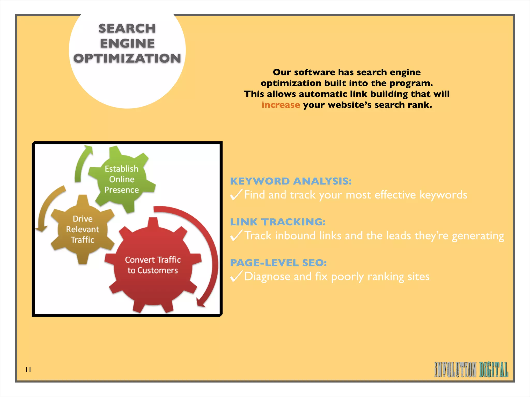 SEARCH
        ENGINE
     OPTIMIZATION
                            Our software has search engine
                         optimization built into the program.
                      This allows automatic link building that will
                         increase your website’s search rank.




                    KEYWORD ANALYSIS:
                      Find and track your most effective keywords

                    LINK TRACKING:
                      Track inbound links and the leads they’re generating

                    PAGE-LEVEL SEO:
                      Diagnose and ﬁx poorly ranking sites




11
 