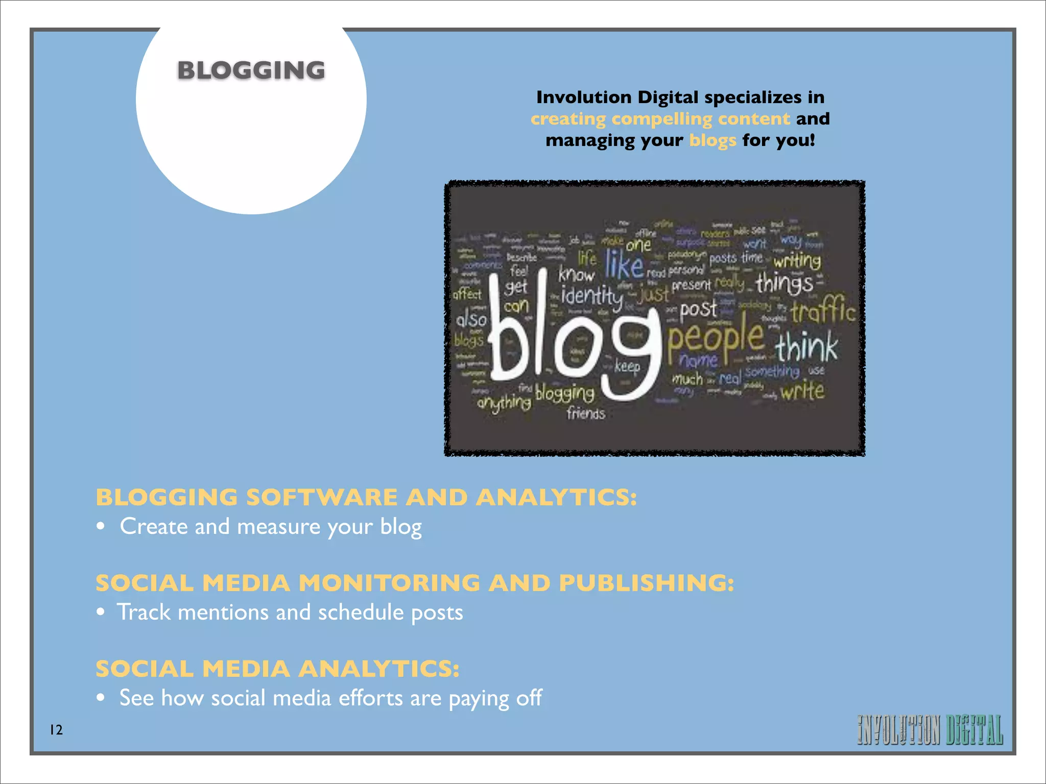 BLOGGING
                                                 Involution Digital specializes in
                                                creating compelling content and
                                                  managing your blogs for you!




     BLOGGING SOFTWARE AND ANALYTICS: 
     • Create and measure your blog
     SOCIAL MEDIA MONITORING AND PUBLISHING: 
     • Track mentions and schedule posts
     SOCIAL MEDIA ANALYTICS: 
     • See how social media efforts are paying off
12
 