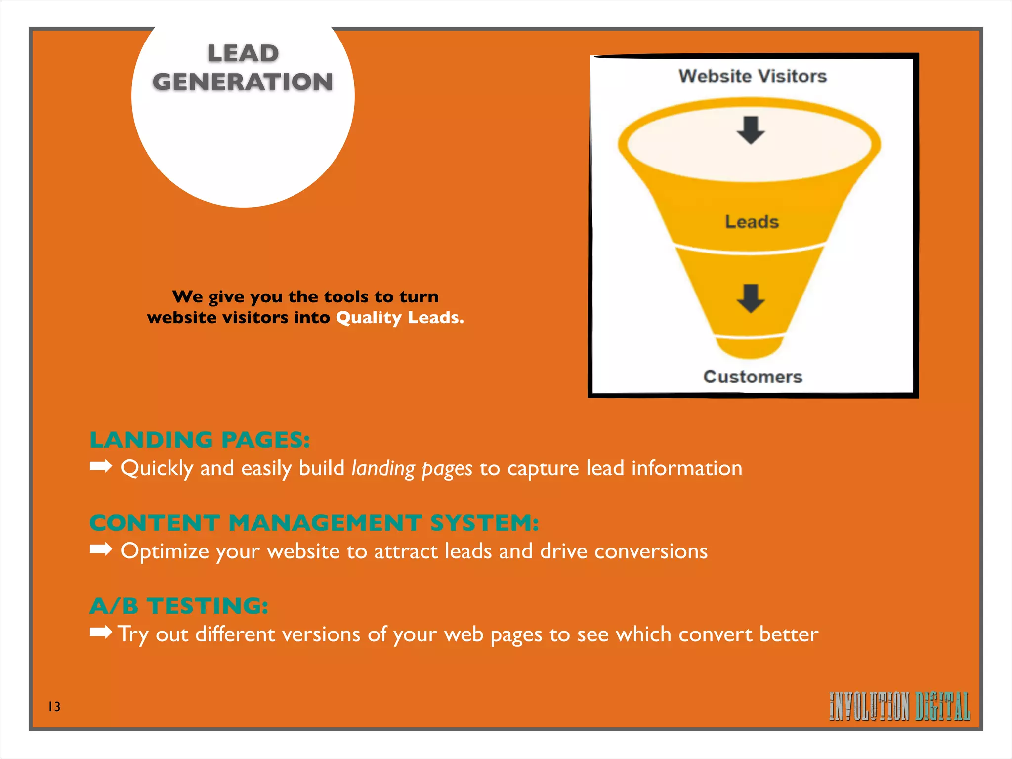 LEAD
           GENERATION




             We give you the tools to turn
           website visitors into Quality Leads.




     LANDING PAGES: 
     ➡ Quickly and easily build landing pages to capture lead information
     CONTENT MANAGEMENT SYSTEM: 
     ➡ Optimize your website to attract leads and drive conversions
     A/B TESTING: 
     ➡ Try out different versions of your web pages to see which convert better

13
 