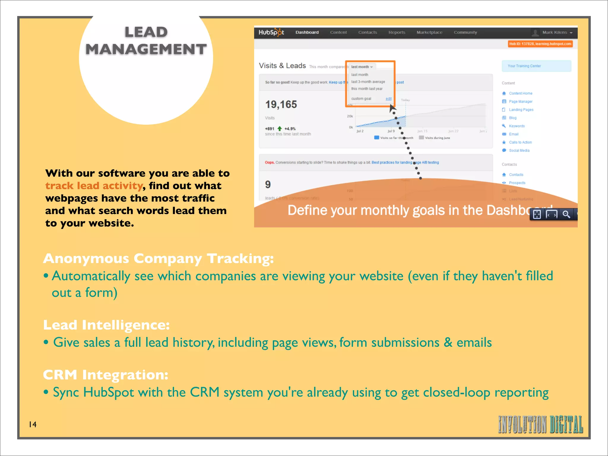 LEAD
            MANAGEMENT




     With our software you are able to
     track lead activity, ﬁnd out what
     webpages have the most trafﬁc
     and what search words lead them
     to your website.


     Anonymous Company Tracking: 
     • Automatically see which companies are viewing your website (even if they haven't ﬁlled
       out a form)

     Lead Intelligence: 
     • Give sales a full lead history, including page views, form submissions & emails
     CRM Integration: 
     • Sync HubSpot with the CRM system you're already using to get closed-loop reporting
14
 