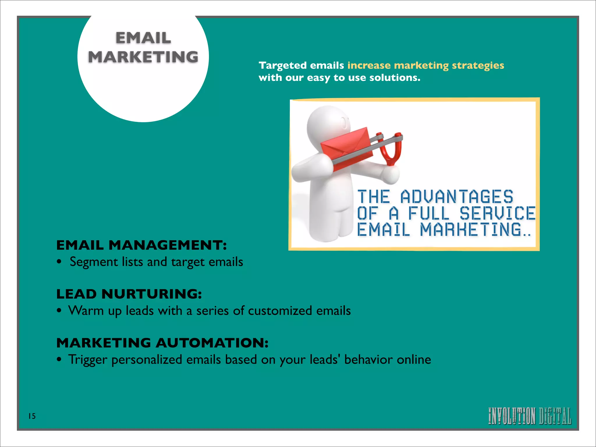 EMAIL
          MARKETING                      Targeted emails increase marketing strategies
                                         with our easy to use solutions.




     EMAIL MANAGEMENT: 
     • Segment lists and target emails
     LEAD NURTURING: 
     • Warm up leads with a series of customized emails
     MARKETING AUTOMATION: 
     • Trigger personalized emails based on your leads' behavior online


15
 