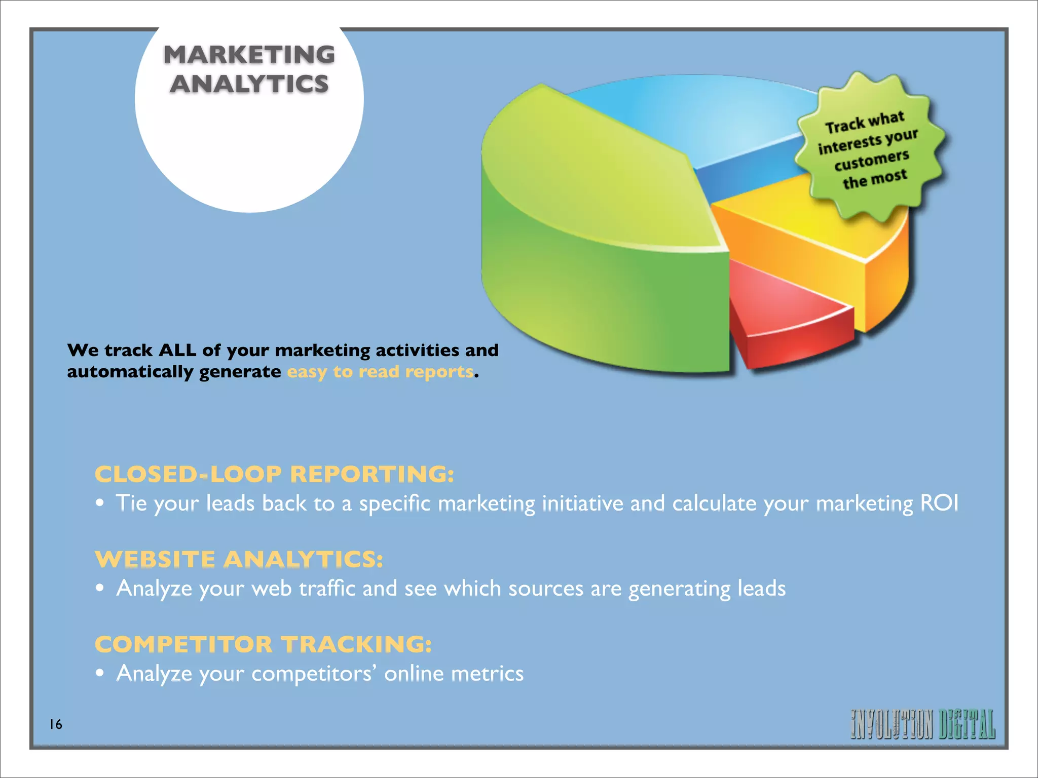 MARKETING
              ANALYTICS




     We track ALL of your marketing activities and
     automatically generate easy to read reports.




       CLOSED-LOOP REPORTING: 
       • Tie your leads back to a speciﬁc marketing initiative and calculate your marketing ROI
       WEBSITE ANALYTICS: 
       • Analyze your web trafﬁc and see which sources are generating leads
       COMPETITOR TRACKING: 
       • Analyze your competitors’ online metrics
16
 
