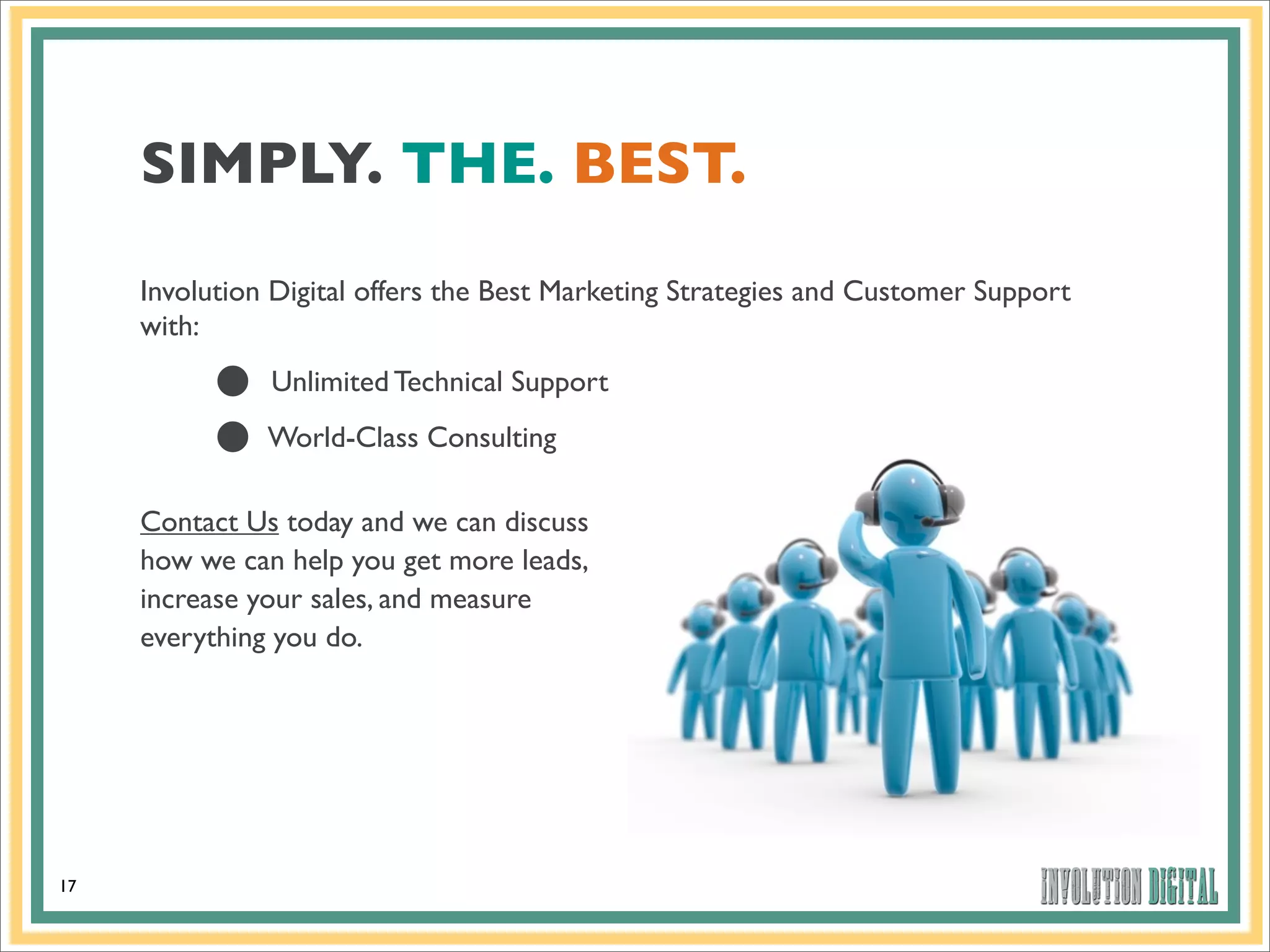 SIMPLY. THE. BEST.
     Involution Digital offers the Best Marketing Strategies and Customer Support
     with:

          •
          •
               Unlimited Technical Support
               World-Class Consulting

     Contact Us today and we can discuss
     how we can help you get more leads,
     increase your sales, and measure
     everything you do.




17
 