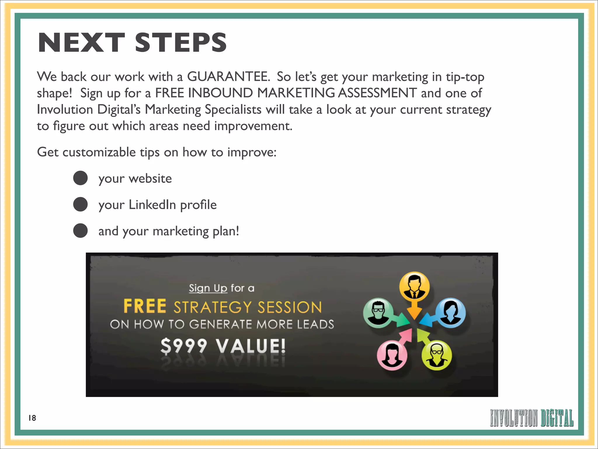 NEXT STEPS
     We back our work with a GUARANTEE. So let’s get your marketing in tip-top
     shape! Sign up for a FREE INBOUND MARKETING ASSESSMENT and one of
     Involution Digital’s Marketing Specialists will take a look at your current strategy
     to ﬁgure out which areas need improvement.
     Get customizable tips on how to improve:

           •
           •
                your website
                your LinkedIn proﬁle

           •    and your marketing plan!




18
 
