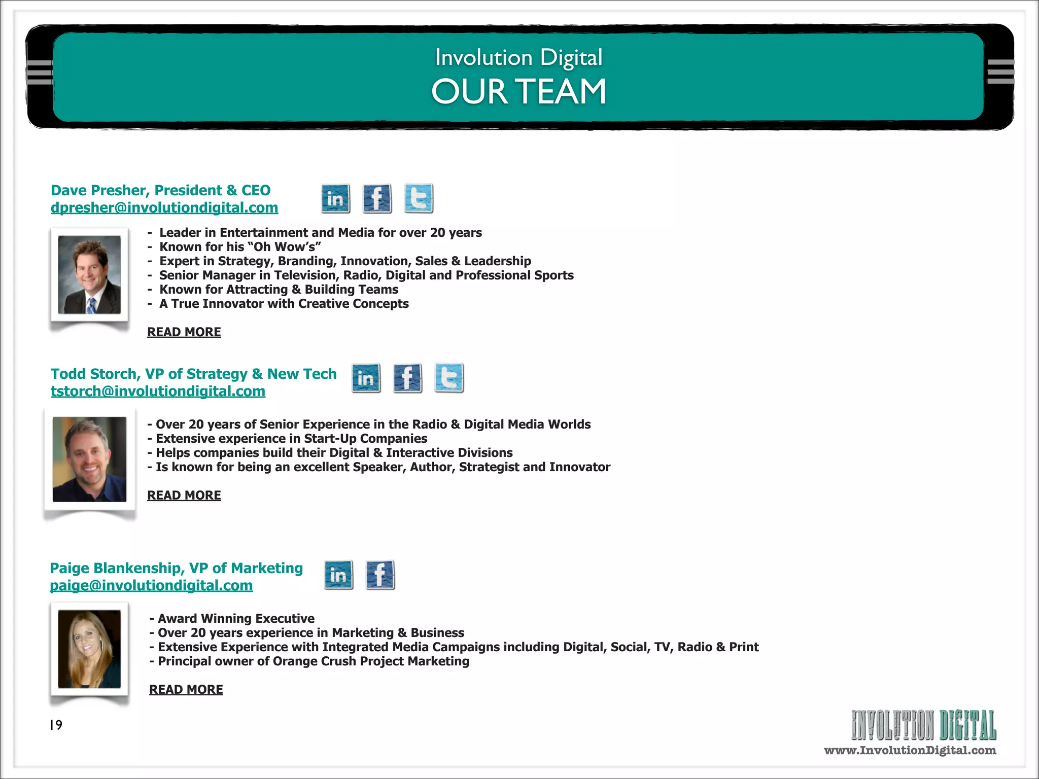 Involution Digital
                                                             OUR TEAM

Dave Presher, President & CEO
dpresher@involutiondigital.com
             -   Leader in Entertainment and Media for over 20 years
             -   Known for his “Oh Wow’s”
             -   Expert in Strategy, Branding, Innovation, Sales & Leadership
             -   Senior Manager in Television, Radio, Digital and Professional Sports
             -   Known for Attracting & Building Teams
             -   A True Innovator with Creative Concepts

             READ MORE


Todd Storch, VP of Strategy & New Tech
tstorch@involutiondigital.com

             - Over 20 years of Senior Experience in the Radio & Digital Media Worlds
             - Extensive experience in Start-Up Companies
             - Helps companies build their Digital & Interactive Divisions
             - Is known for being an excellent Speaker, Author, Strategist and Innovator

             READ MORE




Paige Blankenship, VP of Marketing
paige@involutiondigital.com

             - Award Winning Executive
             - Over 20 years experience in Marketing & Business
             - Extensive Experience with Integrated Media Campaigns including Digital, Social, TV, Radio & Print
             - Principal owner of Orange Crush Project Marketing

             READ MORE

19
                                                                                                                   www.InvolutionDigital.com
 