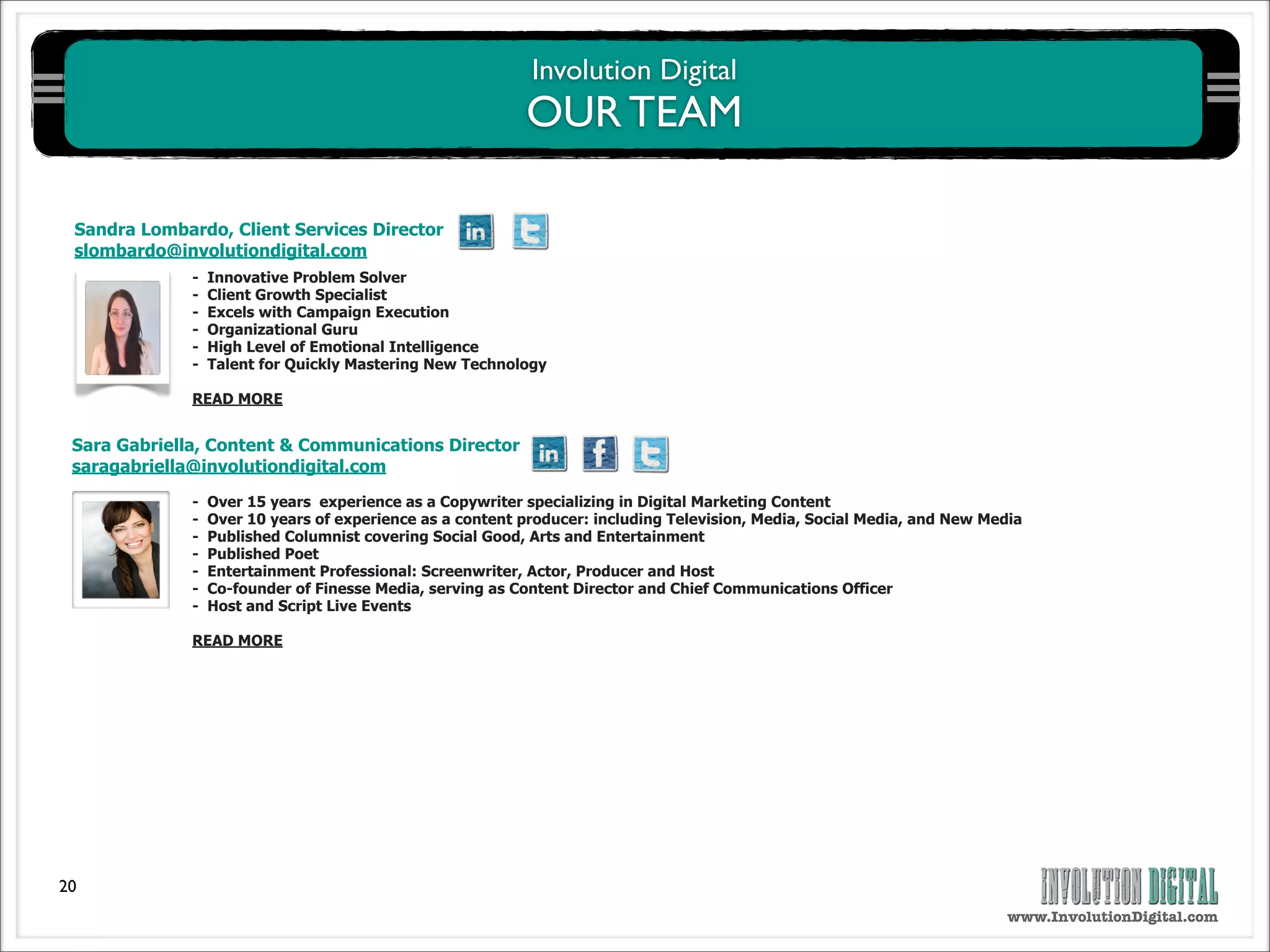 Involution Digital
                                                           OUR TEAM

 Sandra Lombardo, Client Services Director
 slombardo@involutiondigital.com
              -   Innovative Problem Solver
              -   Client Growth Specialist
              -   Excels with Campaign Execution
              -   Organizational Guru
              -   High Level of Emotional Intelligence
              -   Talent for Quickly Mastering New Technology

              READ MORE


 Sara Gabriella, Content & Communications Director
 saragabriella@involutiondigital.com

              -   Over 15 years experience as a Copywriter specializing in Digital Marketing Content
              -   Over 10 years of experience as a content producer: including Television, Media, Social Media, and New Media
              -   Published Columnist covering Social Good, Arts and Entertainment
              -   Published Poet
              -   Entertainment Professional: Screenwriter, Actor, Producer and Host
              -   Co-founder of Finesse Media, serving as Content Director and Chief Communications Officer
              -   Host and Script Live Events

              READ MORE




20
                                                                                                                           www.InvolutionDigital.com
 