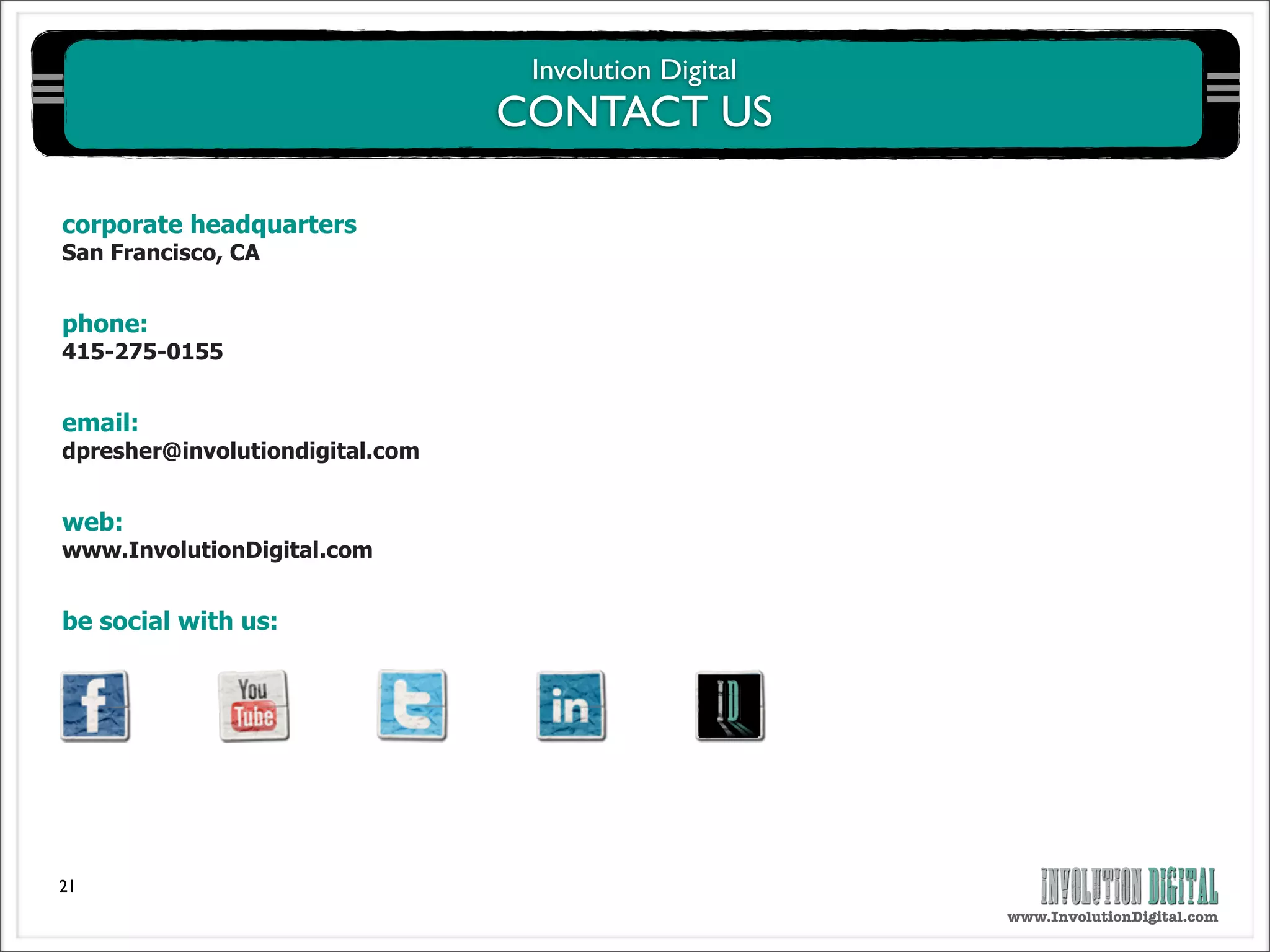 Involution Digital
                                 CONTACT US

corporate headquarters
San Francisco, CA


phone:
415-275-0155


email:
dpresher@involutiondigital.com


web:
www.InvolutionDigital.com


be social with us:




21
                                                       www.InvolutionDigital.com
 