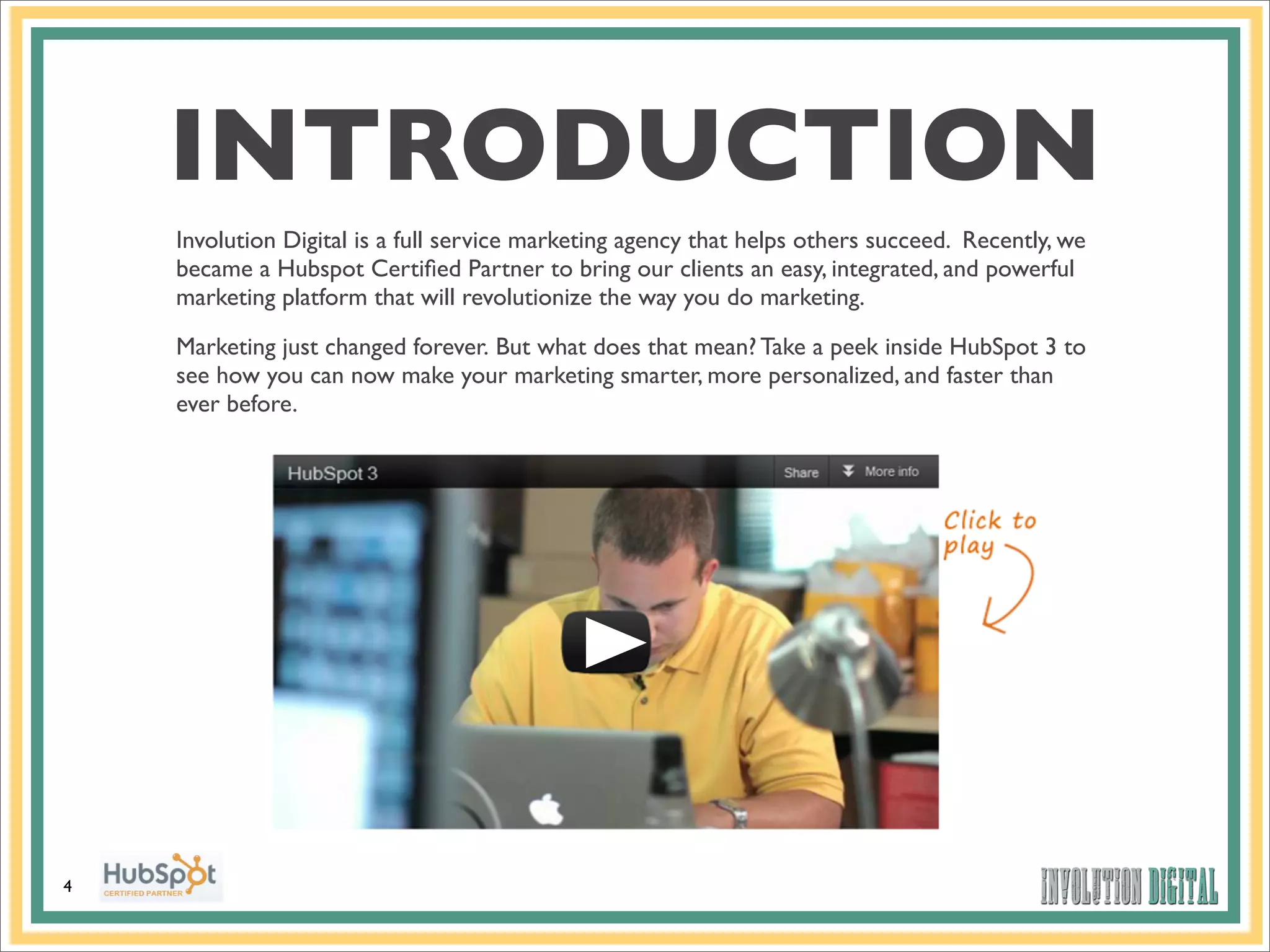 INTRODUCTION
    Involution Digital is a full service marketing agency that helps others succeed. Recently, we
    became a Hubspot Certiﬁed Partner to bring our clients an easy, integrated, and powerful
    marketing platform that will revolutionize the way you do marketing.

    Marketing just changed forever. But what does that mean? Take a peek inside HubSpot 3 to
    see how you can now make your marketing smarter, more personalized, and faster than
    ever before.




4
 