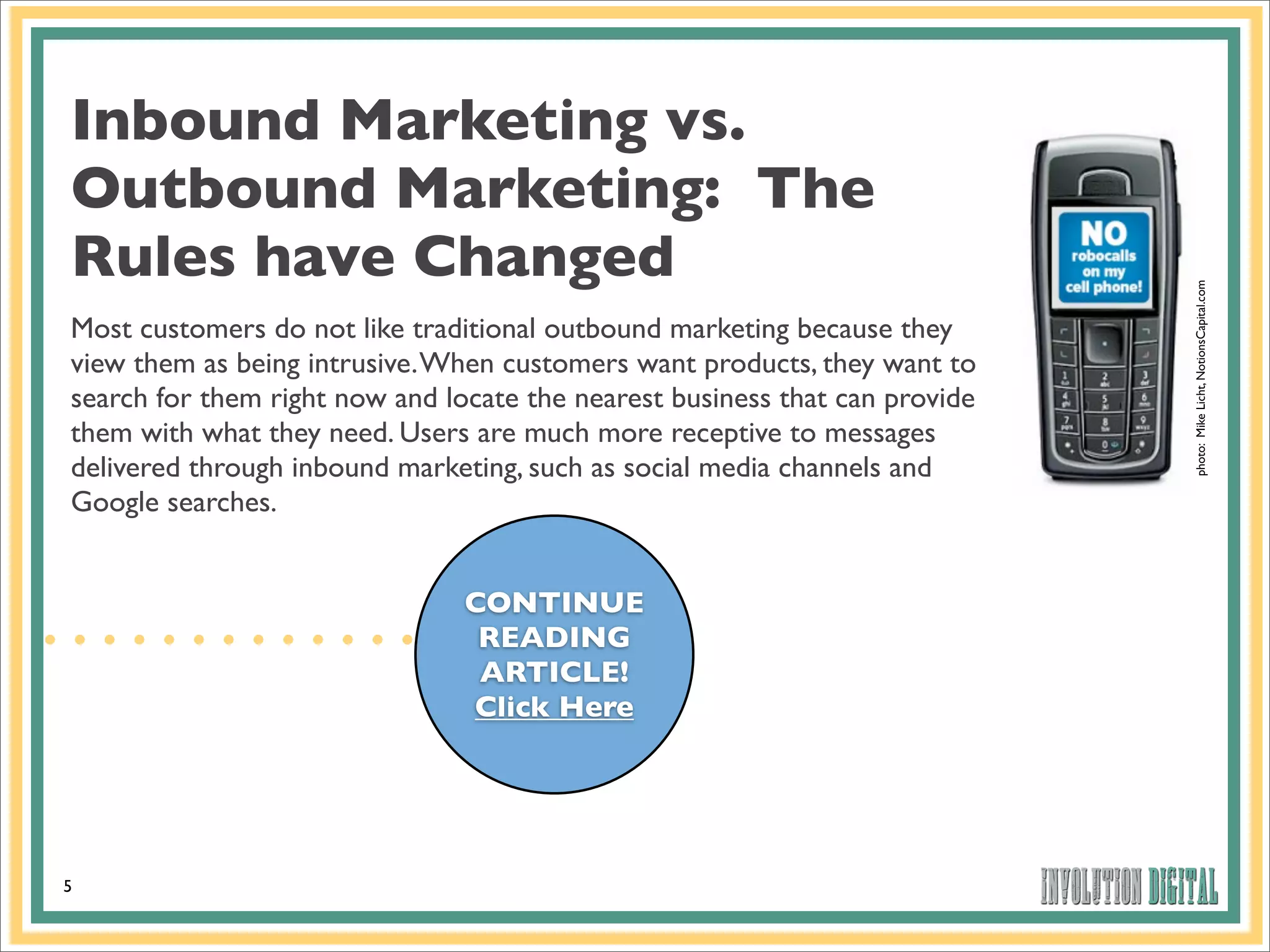 Inbound Marketing vs.
Outbound Marketing: The
Rules have Changed




                                                                             photo: Mike Licht, NotionsCapital.com
Most customers do not like traditional outbound marketing because they
view them as being intrusive. When customers want products, they want to
search for them right now and locate the nearest business that can provide
them with what they need. Users are much more receptive to messages
delivered through inbound marketing, such as social media channels and
Google searches.


                                CONTINUE
                                 READING
                                 ARTICLE!
                                Click Here




5
 
