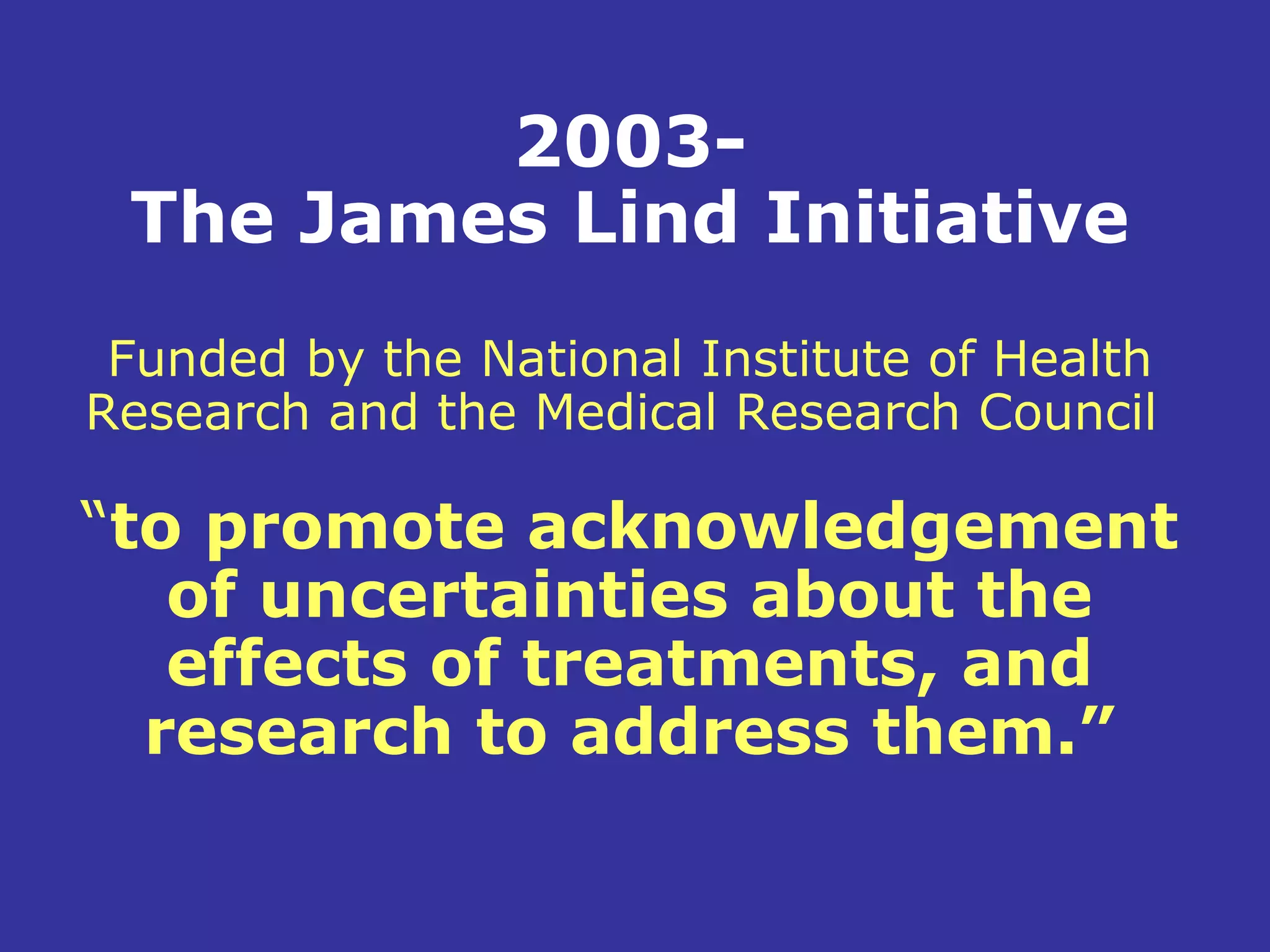2003-
 The James Lind Initiative
 Funded by the National Institute of Health
Research and the Medical Research Council

“to promote acknowledgement
   of uncertainties about the
   effects of treatments, and
  research to address them.”
 