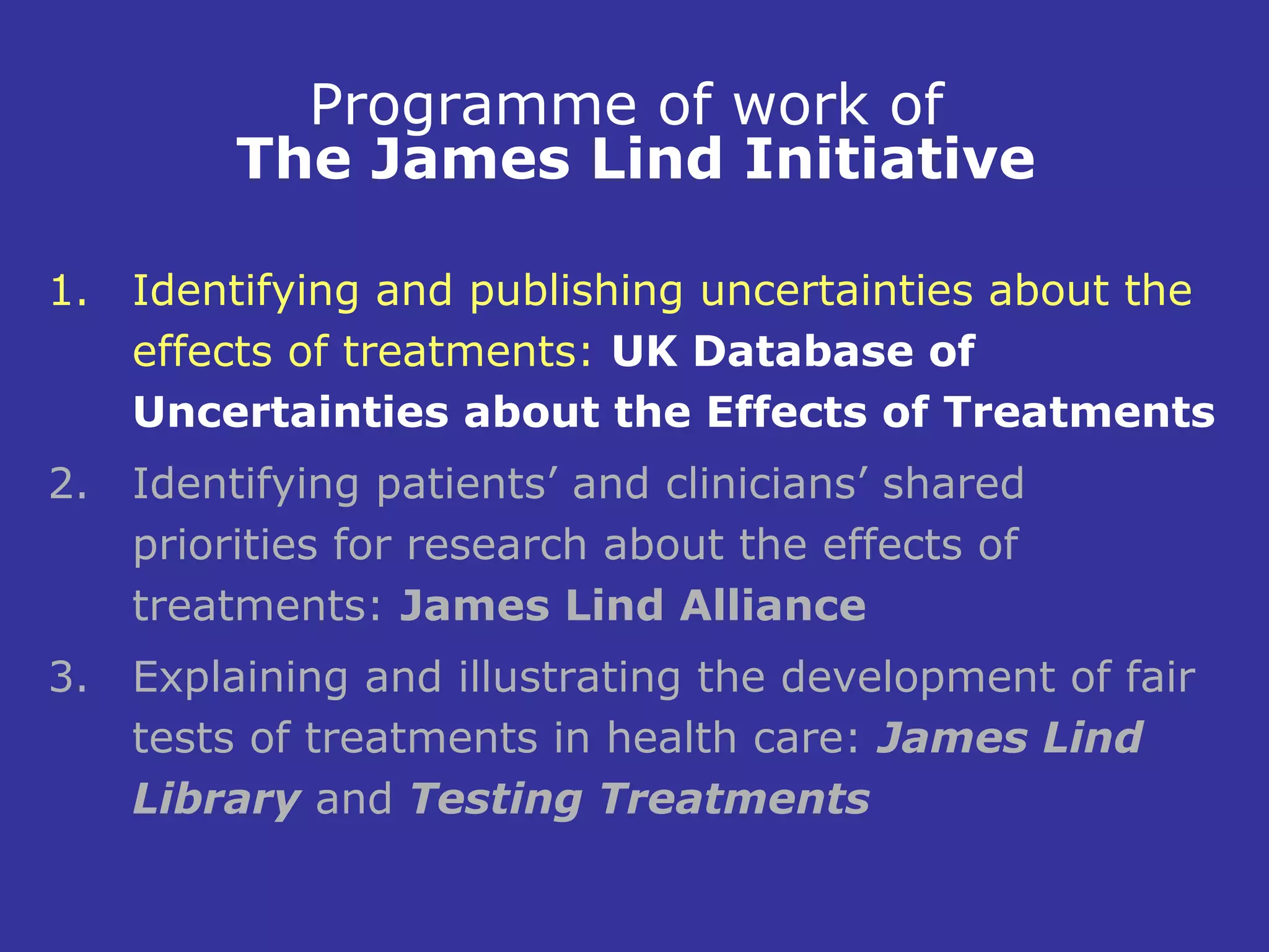 Programme of work of
         The James Lind Initiative

1. Identifying and publishing uncertainties about the
   effects of treatments: UK Database of
   Uncertainties about the Effects of Treatments
2. Identifying patients’ and clinicians’ shared
   priorities for research about the effects of
   treatments: James Lind Alliance
3. Explaining and illustrating the development of fair
   tests of treatments in health care: James Lind
   Library and Testing Treatments
 