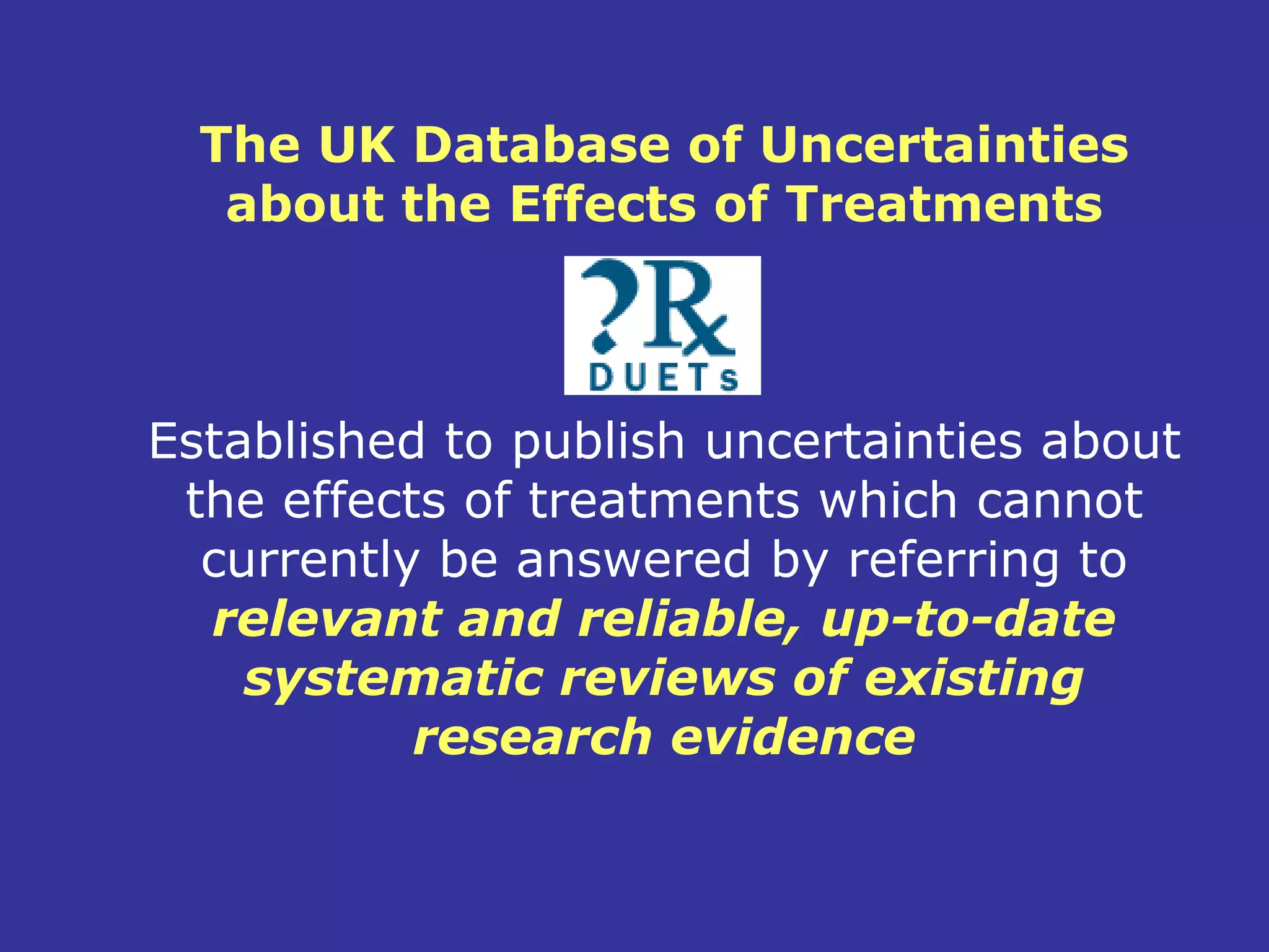 The UK Database of Uncertainties
   about the Effects of Treatments



Established to publish uncertainties about
 the effects of treatments which cannot
  currently be answered by referring to
  relevant and reliable, up-to-date
    systematic reviews of existing
           research evidence
 