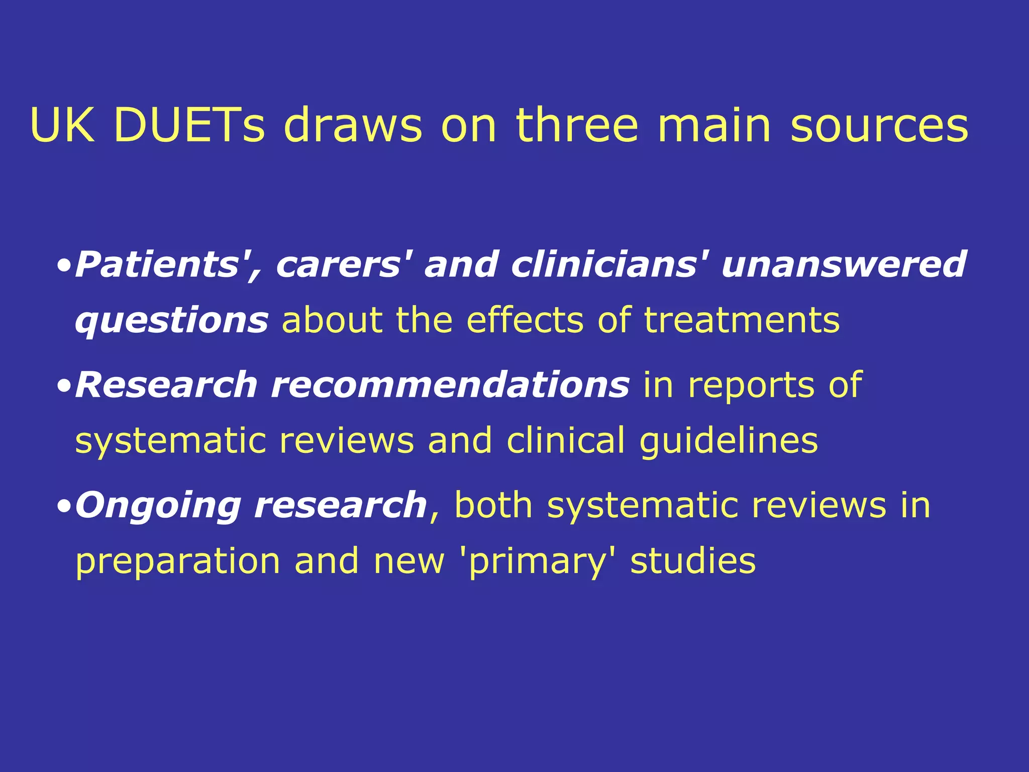 UK DUETs draws on three main sources

 •Patients', carers' and clinicians' unanswered
  questions about the effects of treatments
 •Research recommendations in reports of
  systematic reviews and clinical guidelines
 •Ongoing research, both systematic reviews in
  preparation and new 'primary' studies
 