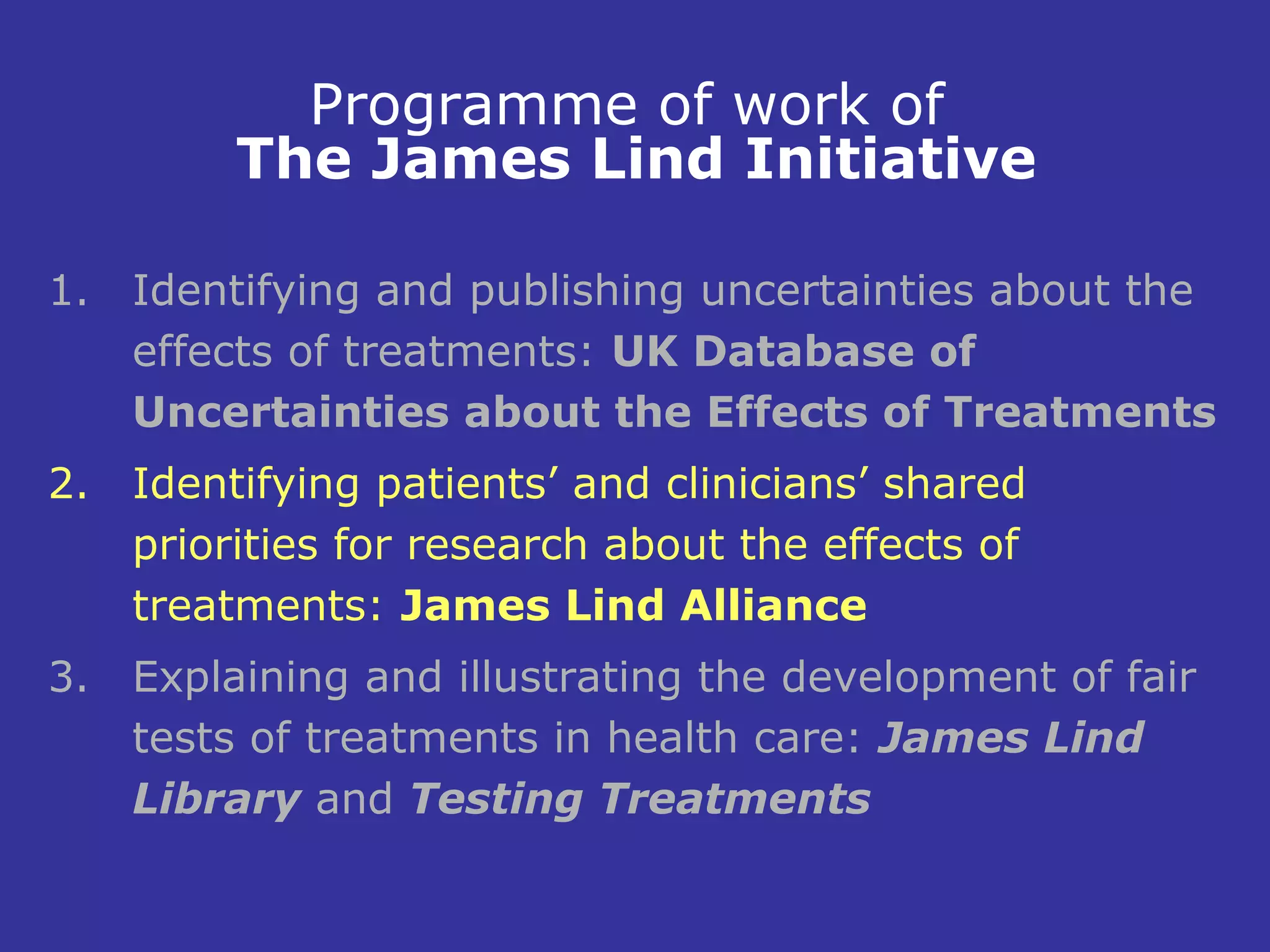 Programme of work of
         The James Lind Initiative

1. Identifying and publishing uncertainties about the
   effects of treatments: UK Database of
   Uncertainties about the Effects of Treatments
2. Identifying patients’ and clinicians’ shared
   priorities for research about the effects of
   treatments: James Lind Alliance
3. Explaining and illustrating the development of fair
   tests of treatments in health care: James Lind
   Library and Testing Treatments
 