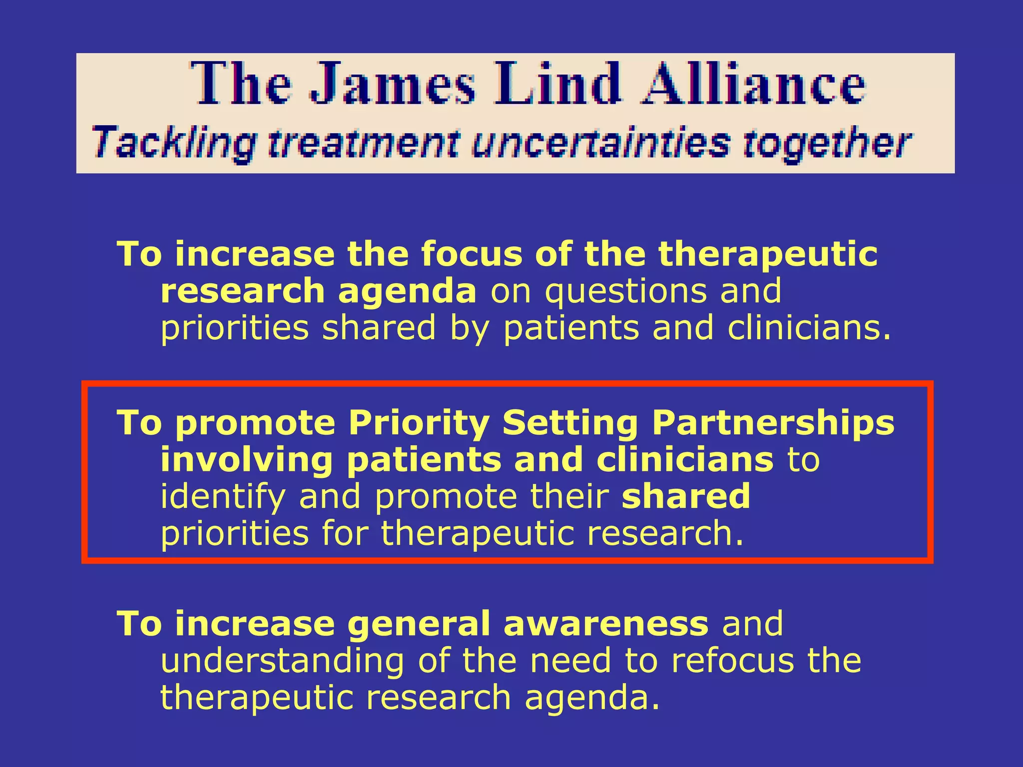 To increase the focus of the therapeutic
  research agenda on questions and
  priorities shared by patients and clinicians.

To promote Priority Setting Partnerships
  involving patients and clinicians to
  identify and promote their shared
  priorities for therapeutic research.

To increase general awareness and
  understanding of the need to refocus the
  therapeutic research agenda.
 
