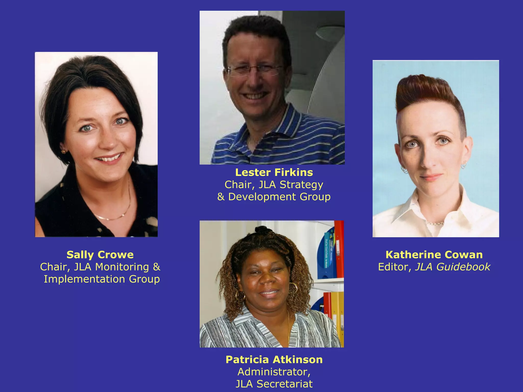 Lester Firkins
                           Chair, JLA Strategy
                          & Development Group




     Sally Crowe                                  Katherine Cowan
Chair, JLA Monitoring &                          Editor, JLA Guidebook
 Implementation Group




                           Patricia Atkinson
                             Administrator,
                            JLA Secretariat
 