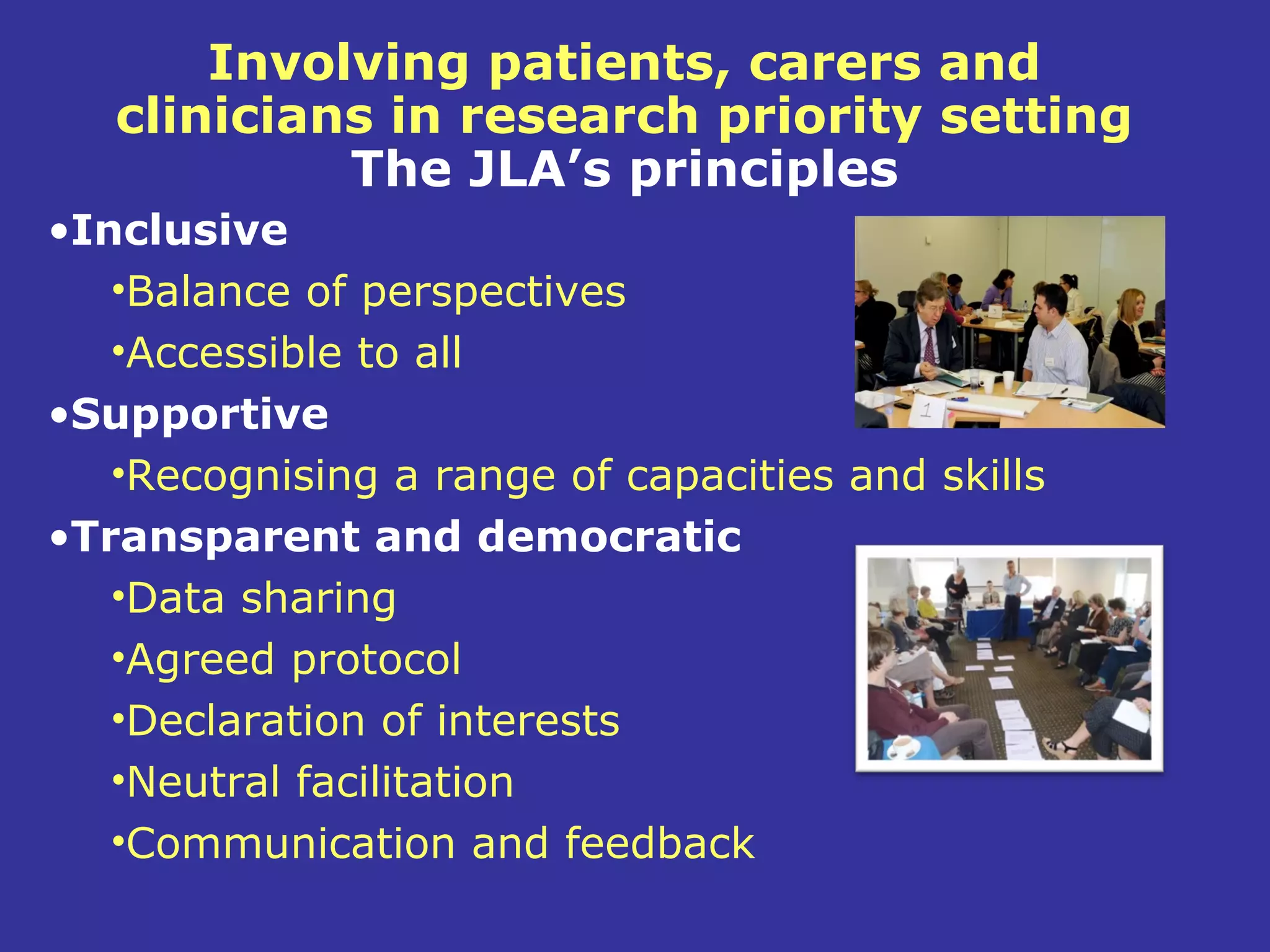 Involving patients, carers and
   clinicians in research priority setting
            The JLA’s principles
•Inclusive
   •Balance of perspectives
   •Accessible to all
•Supportive
   •Recognising a range of capacities and skills
•Transparent and democratic
   •Data sharing
   •Agreed protocol
   •Declaration of interests
   •Neutral facilitation
   •Communication and feedback
 