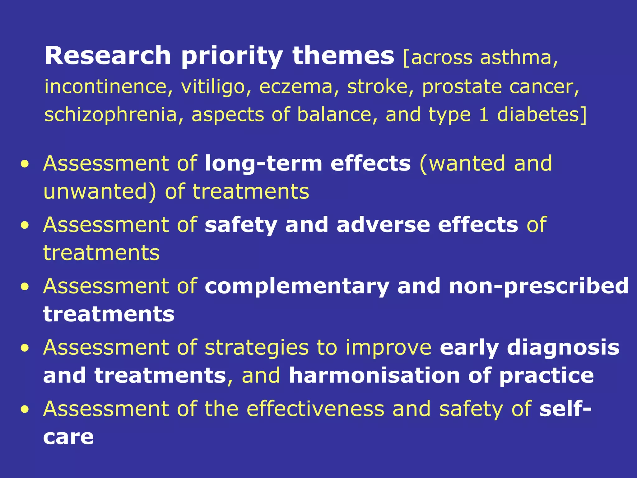 Research priority themes [across asthma,
  incontinence, vitiligo, eczema, stroke, prostate cancer,
  schizophrenia, aspects of balance, and type 1 diabetes]

• Assessment of long-term effects (wanted and
  unwanted) of treatments
• Assessment of safety and adverse effects of
  treatments
• Assessment of complementary and non-prescribed
  treatments
• Assessment of strategies to improve early diagnosis
  and treatments, and harmonisation of practice
• Assessment of the effectiveness and safety of self-
  care
 