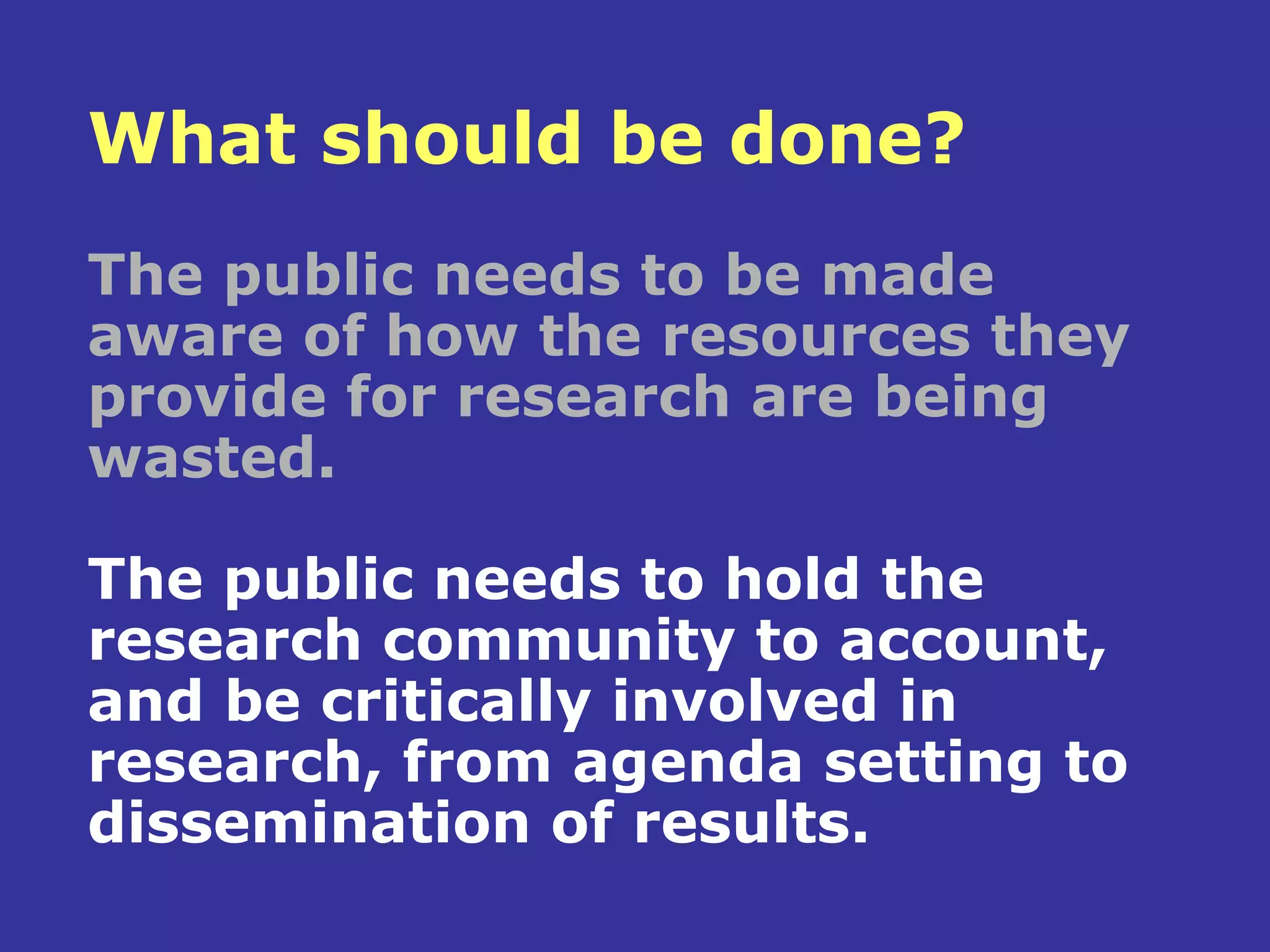 What should be done?
The public needs to be made
aware of how the resources they
provide for research are being
wasted.

The public needs to hold the
research community to account,
and be critically involved in
research, from agenda setting to
dissemination of results.
 